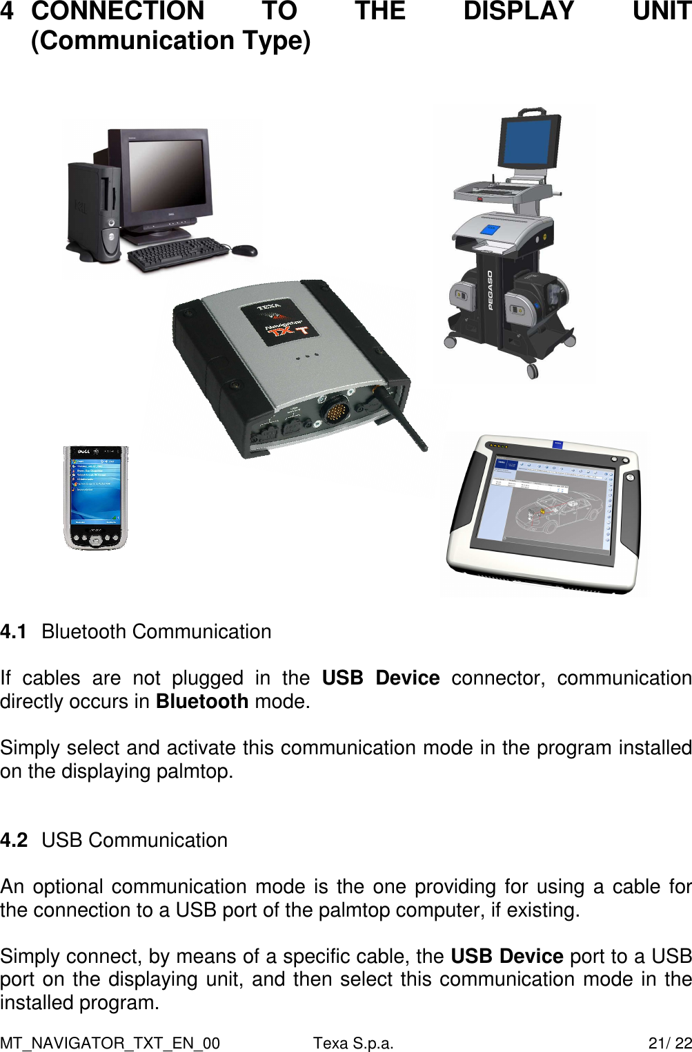 MT_NAVIGATOR_TXT_EN_00  Texa S.p.a.    21/ 22 4  CONNECTION  TO  THE  DISPLAY  UNIT (Communication Type)     4.1  Bluetooth Communication  If  cables  are  not  plugged  in  the  USB  Device  connector,  communication directly occurs in Bluetooth mode.   Simply select and activate this communication mode in the program installed on the displaying palmtop.      4.2  USB Communication   An optional communication mode is the one providing for using a cable for the connection to a USB port of the palmtop computer, if existing.   Simply connect, by means of a specific cable, the USB Device port to a USB port on the displaying unit, and then select this communication mode in the installed program.     