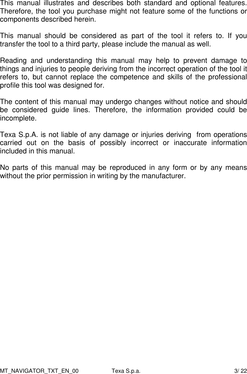 MT_NAVIGATOR_TXT_EN_00  Texa S.p.a.    3/ 22 This  manual  illustrates  and  describes  both  standard  and  optional  features. Therefore, the tool you purchase might not feature some of the functions or components described herein.  This  manual  should  be  considered  as  part  of  the  tool  it  refers  to.  If  you transfer the tool to a third party, please include the manual as well.  Reading  and  understanding  this  manual  may  help  to  prevent  damage  to things and injuries to people deriving from the incorrect operation of the tool it refers to,  but cannot replace the competence  and  skills of the professional profile this tool was designed for.    The content of this manual may undergo changes without notice and should be  considered  guide  lines.  Therefore,  the  information  provided  could  be incomplete.   Texa S.p.A. is not liable of any damage or injuries deriving  from operations carried  out  on  the  basis  of  possibly  incorrect  or  inaccurate  information included in this manual.    No  parts  of  this  manual  may  be  reproduced  in  any  form  or  by  any means without the prior permission in writing by the manufacturer.    