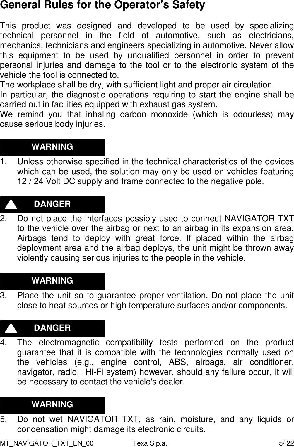 MT_NAVIGATOR_TXT_EN_00  Texa S.p.a.    5/ 22 General Rules for the Operator's Safety  This  product  was  designed  and  developed  to  be  used  by  specializing technical  personnel  in  the  field  of  automotive,  such  as  electricians, mechanics, technicians and engineers specializing in automotive. Never allow this  equipment  to  be  used  by  unqualified  personnel  in  order  to  prevent personal injuries and damage to  the tool or to the  electronic system of the vehicle the tool is connected to. The workplace shall be dry, with sufficient light and proper air circulation. In particular, the diagnostic operations requiring to start the engine shall be carried out in facilities equipped with exhaust gas system. We  remind  you  that  inhaling  carbon  monoxide  (which  is  odourless)  may cause serious body injuries.   1.  Unless otherwise specified in the technical characteristics of the devices which can be used, the solution may only be used on vehicles featuring 12 / 24 Volt DC supply and frame connected to the negative pole.   2.  Do not place the interfaces possibly used to connect NAVIGATOR TXT to the vehicle over the airbag or next to an airbag in its expansion area. Airbags  tend  to  deploy  with  great  force.  If  placed  within  the  airbag deployment area and the airbag deploys, the unit might be thrown away violently causing serious injuries to the people in the vehicle.   3.  Place the unit so to guarantee proper ventilation. Do not place the unit close to heat sources or high temperature surfaces and/or components.   4.  The  electromagnetic  compatibility  tests  performed  on  the  product guarantee that it  is compatible with the technologies normally  used on the  vehicles  (e.g.,  engine  control,  ABS,  airbags,  air  conditioner, navigator, radio,  Hi-Fi system) however, should any failure occur, it will be necessary to contact the vehicle's dealer.   5.  Do  not  wet  NAVIGATOR  TXT,  as  rain,  moisture,  and  any  liquids  or condensation might damage its electronic circuits. WARNING WARNING WARNING DANGER ! DANGER ! 