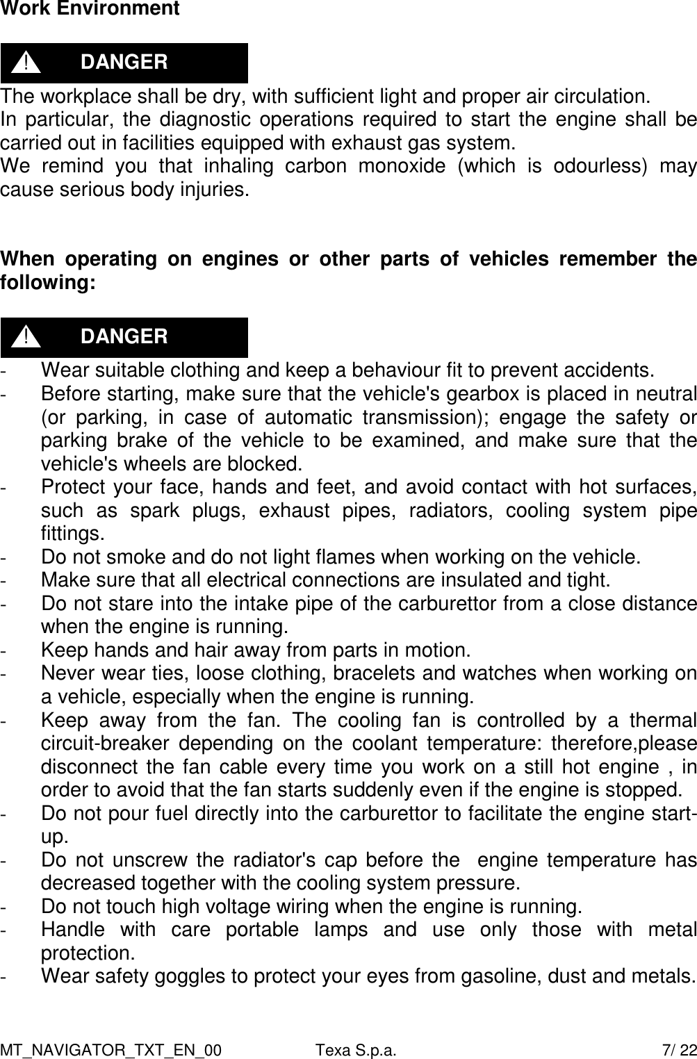 MT_NAVIGATOR_TXT_EN_00  Texa S.p.a.    7/ 22 Work Environment   The workplace shall be dry, with sufficient light and proper air circulation. In particular, the diagnostic operations required to start the engine shall be carried out in facilities equipped with exhaust gas system. We  remind  you  that  inhaling  carbon  monoxide  (which  is  odourless)  may cause serious body injuries.   When  operating  on  engines  or  other  parts  of  vehicles  remember  the following:   -  Wear suitable clothing and keep a behaviour fit to prevent accidents. -  Before starting, make sure that the vehicle's gearbox is placed in neutral (or  parking,  in  case  of  automatic  transmission);  engage  the  safety  or parking  brake  of  the  vehicle  to  be  examined,  and  make  sure  that  the vehicle's wheels are blocked. -  Protect your face, hands and feet, and avoid contact with hot surfaces, such  as  spark  plugs,  exhaust  pipes,  radiators,  cooling  system  pipe fittings. -  Do not smoke and do not light flames when working on the vehicle. -  Make sure that all electrical connections are insulated and tight. -  Do not stare into the intake pipe of the carburettor from a close distance when the engine is running. -  Keep hands and hair away from parts in motion.  -  Never wear ties, loose clothing, bracelets and watches when working on a vehicle, especially when the engine is running. -  Keep  away  from  the  fan.  The  cooling  fan  is  controlled  by  a  thermal circuit-breaker  depending  on  the  coolant  temperature:  therefore,please disconnect the fan cable every time you work on a still hot engine , in order to avoid that the fan starts suddenly even if the engine is stopped. -  Do not pour fuel directly into the carburettor to facilitate the engine start-up. -  Do not unscrew the radiator's cap before the   engine temperature has decreased together with the cooling system pressure. -  Do not touch high voltage wiring when the engine is running. -  Handle  with  care  portable  lamps  and  use  only  those  with  metal protection. -  Wear safety goggles to protect your eyes from gasoline, dust and metals. DANGER ! DANGER ! 
