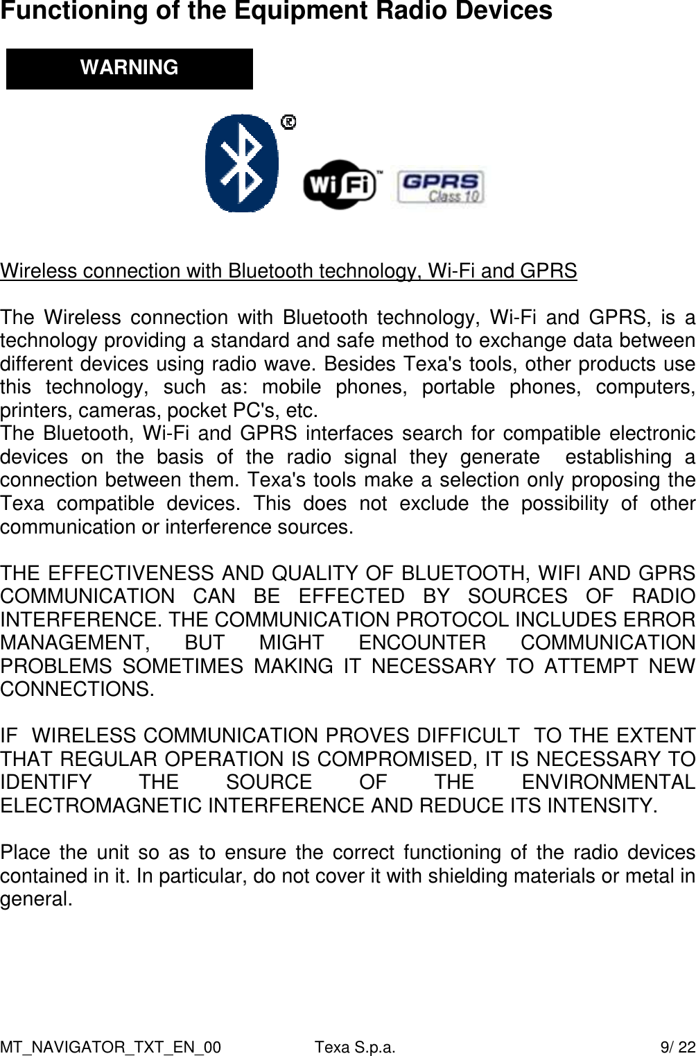 MT_NAVIGATOR_TXT_EN_00  Texa S.p.a.    9/ 22 Functioning of the Equipment Radio Devices                 Wireless connection with Bluetooth technology, Wi-Fi and GPRS  The  Wireless  connection  with  Bluetooth  technology,  Wi-Fi  and  GPRS,  is  a technology providing a standard and safe method to exchange data between different devices using radio wave. Besides Texa's tools, other products use this  technology,  such  as:  mobile  phones,  portable  phones,  computers, printers, cameras, pocket PC's, etc.  The Bluetooth, Wi-Fi and GPRS interfaces search for compatible electronic devices  on  the  basis  of  the  radio  signal  they  generate    establishing  a connection between them. Texa's tools make a selection only proposing the Texa  compatible  devices.  This  does  not  exclude  the  possibility  of  other communication or interference sources.   THE EFFECTIVENESS AND QUALITY OF BLUETOOTH, WIFI AND GPRS COMMUNICATION  CAN  BE  EFFECTED  BY  SOURCES  OF  RADIO INTERFERENCE. THE COMMUNICATION PROTOCOL INCLUDES ERROR MANAGEMENT,  BUT  MIGHT  ENCOUNTER  COMMUNICATION PROBLEMS  SOMETIMES  MAKING  IT  NECESSARY  TO  ATTEMPT  NEW CONNECTIONS.  IF  WIRELESS COMMUNICATION PROVES DIFFICULT  TO THE EXTENT THAT REGULAR OPERATION IS COMPROMISED, IT IS NECESSARY TO IDENTIFY  THE  SOURCE  OF  THE  ENVIRONMENTAL ELECTROMAGNETIC INTERFERENCE AND REDUCE ITS INTENSITY.   Place  the  unit so  as  to  ensure  the  correct  functioning of  the  radio  devices contained in it. In particular, do not cover it with shielding materials or metal in general.      WARNING 