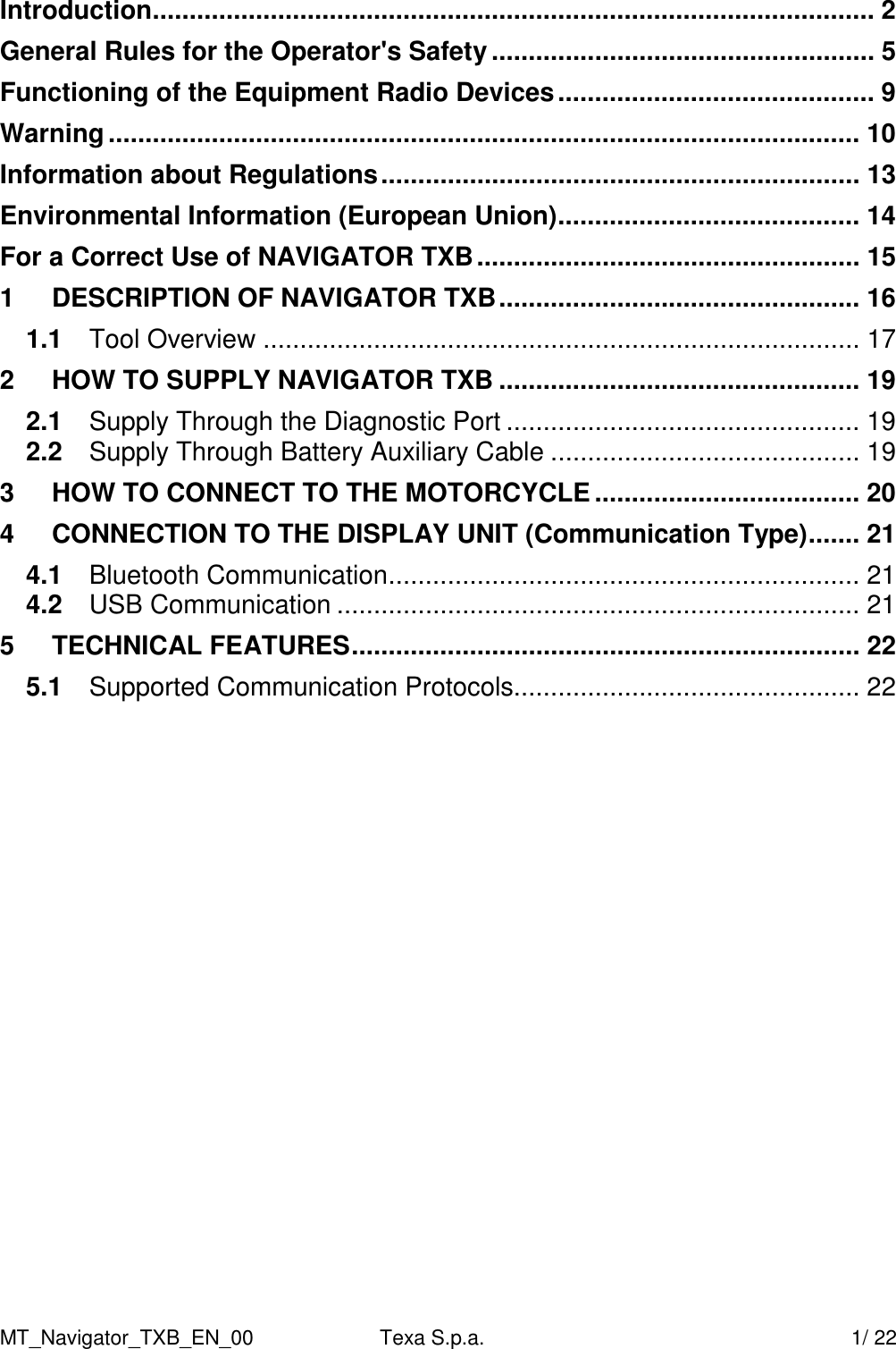 MT_Navigator_TXB_EN_00  Texa S.p.a.     1/ 22 Introduction.................................................................................................. 2 General Rules for the Operator's Safety .................................................... 5 Functioning of the Equipment Radio Devices........................................... 9 Warning...................................................................................................... 10 Information about Regulations................................................................. 13 Environmental Information (European Union)......................................... 14 For a Correct Use of NAVIGATOR TXB.................................................... 15 1 DESCRIPTION OF NAVIGATOR TXB................................................. 16 1.1 Tool Overview ................................................................................. 17 2 HOW TO SUPPLY NAVIGATOR TXB ................................................. 19 2.1 Supply Through the Diagnostic Port ................................................ 19 2.2 Supply Through Battery Auxiliary Cable .......................................... 19 3 HOW TO CONNECT TO THE MOTORCYCLE .................................... 20 4 CONNECTION TO THE DISPLAY UNIT (Communication Type)....... 21 4.1 Bluetooth Communication................................................................ 21 4.2 USB Communication ....................................................................... 21 5 TECHNICAL FEATURES..................................................................... 22 5.1 Supported Communication Protocols............................................... 22 