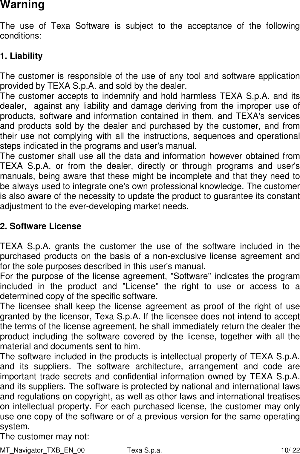 MT_Navigator_TXB_EN_00  Texa S.p.a.     10/ 22 Warning  The  use  of  Texa  Software  is  subject  to  the  acceptance  of  the  following conditions:          1. Liability  The customer is responsible of the use of any tool and software application provided by TEXA S.p.A. and sold by the dealer. The customer accepts to indemnify and hold harmless TEXA S.p.A. and its  dealer,  against any liability and damage deriving from the improper use of products, software and information contained in them, and TEXA's services and products sold by the dealer and purchased by the customer, and from their use not complying with all the instructions, sequences and operational steps indicated in the programs and user's manual.  The customer shall use all the data and information however obtained from TEXA  S.p.A.  or  from  the  dealer,  directly  or  through  programs  and  user's manuals, being aware that these might be incomplete and that they need to be always used to integrate one's own professional knowledge. The customer is also aware of the necessity to update the product to guarantee its constant adjustment to the ever-developing market needs.    2. Software License  TEXA  S.p.A.  grants  the  customer  the  use  of  the  software  included  in  the purchased products on the basis of a non-exclusive license agreement and for the sole purposes described in this user's manual. For the purpose of the license agreement, "Software" indicates the program included  in  the  product  and  "License"  the  right  to  use  or  access  to  a determined copy of the specific software. The licensee shall keep the  license agreement as proof of  the right  of use granted by the licensor, Texa S.p.A. If the licensee does not intend to accept the terms of the license agreement, he shall immediately return the dealer the product including  the software covered by the license,  together with all the material and documents sent to him.  The software included in the products is intellectual property of TEXA S.p.A. and  its  suppliers.  The  software  architecture,  arrangement  and  code  are important trade secrets and confidential information owned by TEXA S.p.A. and its suppliers. The software is protected by national and international laws and regulations on copyright, as well as other laws and international treatises on intellectual property. For each purchased license, the customer may only use one copy of the software or of a previous version for the same operating system.  The customer may not: 