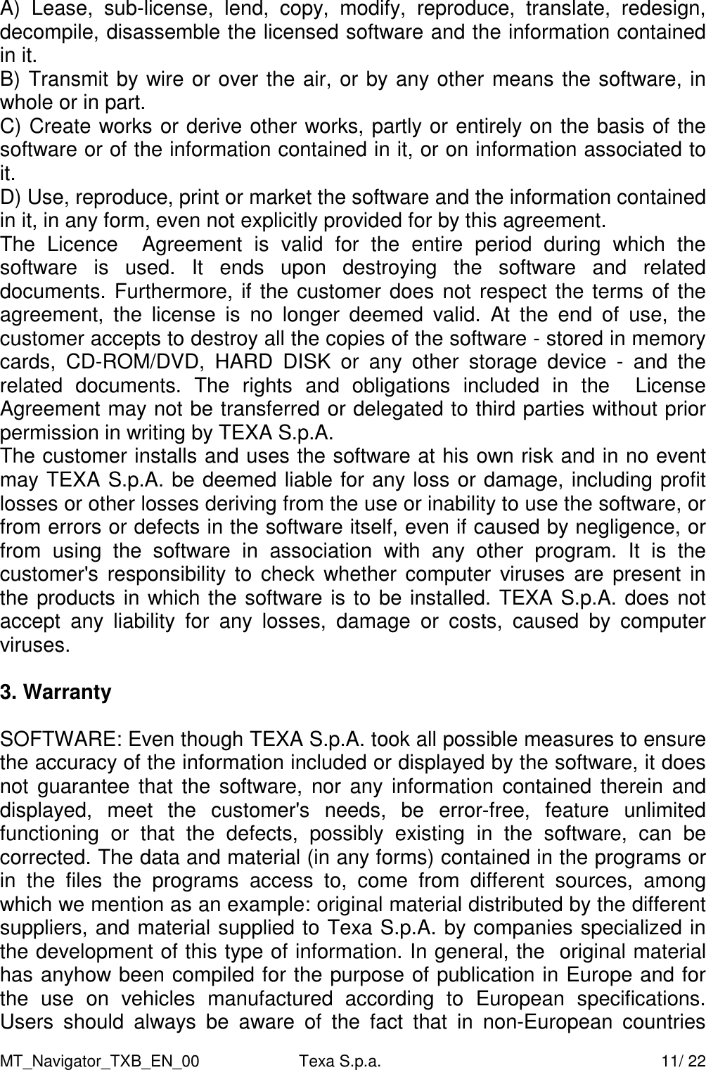 MT_Navigator_TXB_EN_00  Texa S.p.a.     11/ 22 A)  Lease,  sub-license,  lend,  copy,  modify,  reproduce,  translate,  redesign, decompile, disassemble the licensed software and the information contained in it. B) Transmit by wire or over the air, or by any other means the software, in whole or in part. C) Create works or derive other works, partly or entirely on the basis of the software or of the information contained in it, or on information associated to it. D) Use, reproduce, print or market the software and the information contained in it, in any form, even not explicitly provided for by this agreement. The  Licence    Agreement  is  valid  for  the  entire  period  during  which  the software  is  used.  It  ends  upon  destroying  the  software  and  related documents. Furthermore, if the customer does not respect the terms of the agreement,  the  license  is  no  longer  deemed  valid.  At  the  end  of  use,  the customer accepts to destroy all the copies of the software - stored in memory cards,  CD-ROM/DVD,  HARD  DISK  or  any  other  storage  device  -  and  the related  documents.  The  rights  and  obligations  included  in  the    License Agreement may not be transferred or delegated to third parties without prior permission in writing by TEXA S.p.A.  The customer installs and uses the software at his own risk and in no event may TEXA S.p.A. be deemed liable for any loss or damage, including profit losses or other losses deriving from the use or inability to use the software, or from errors or defects in the software itself, even if caused by negligence, or from  using  the  software  in  association  with  any  other  program.  It  is  the customer's responsibility to check  whether  computer  viruses are  present  in the products in which the software is to be installed. TEXA S.p.A. does not accept  any  liability  for  any  losses,  damage  or  costs,  caused  by  computer viruses.  3. Warranty  SOFTWARE: Even though TEXA S.p.A. took all possible measures to ensure the accuracy of the information included or displayed by the software, it does not  guarantee that  the software, nor any  information  contained therein  and displayed,  meet  the  customer's  needs,  be  error-free,  feature  unlimited functioning  or  that  the  defects,  possibly  existing  in  the  software,  can  be corrected. The data and material (in any forms) contained in the programs or in  the  files  the  programs  access  to,  come  from  different  sources,  among which we mention as an example: original material distributed by the different suppliers, and material supplied to Texa S.p.A. by companies specialized in the development of this type of information. In general, the  original material has anyhow been compiled for the purpose of publication in Europe and for the  use  on  vehicles  manufactured  according  to  European  specifications. Users  should  always  be  aware  of  the  fact  that  in  non-European  countries 