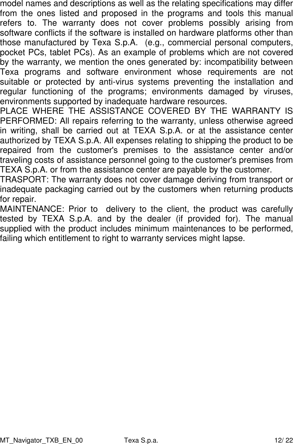 MT_Navigator_TXB_EN_00  Texa S.p.a.     12/ 22 model names and descriptions as well as the relating specifications may differ from  the  ones  listed  and  proposed  in  the  programs  and  tools  this  manual refers  to.  The  warranty  does  not  cover  problems  possibly  arising  from software conflicts if the software is installed on hardware platforms other than those manufactured by Texa S.p.A.  (e.g., commercial personal computers, pocket PCs, tablet PCs). As an example of problems which are not covered by the warranty, we mention the ones generated by: incompatibility between Texa  programs  and  software  environment  whose  requirements  are  not suitable  or  protected  by  anti-virus  systems  preventing  the  installation  and regular  functioning  of  the  programs;  environments  damaged  by  viruses, environments supported by inadequate hardware resources. PLACE  WHERE  THE  ASSISTANCE  COVERED  BY  THE  WARRANTY  IS PERFORMED: All repairs referring to the warranty, unless otherwise agreed in  writing,  shall  be  carried  out  at  TEXA  S.p.A.  or  at  the  assistance  center authorized by TEXA S.p.A. All expenses relating to shipping the product to be repaired  from  the  customer's  premises  to  the  assistance  center  and/or traveling costs of assistance personnel going to the customer's premises from TEXA S.p.A. or from the assistance center are payable by the customer. TRASPORT: The warranty does not cover damage deriving from transport or inadequate packaging carried out by the customers when returning products for repair. MAINTENANCE:  Prior  to    delivery  to  the  client,  the  product  was  carefully tested  by  TEXA  S.p.A.  and  by  the  dealer  (if  provided  for).  The  manual  supplied with the product includes minimum maintenances to be performed, failing which entitlement to right to warranty services might lapse.  