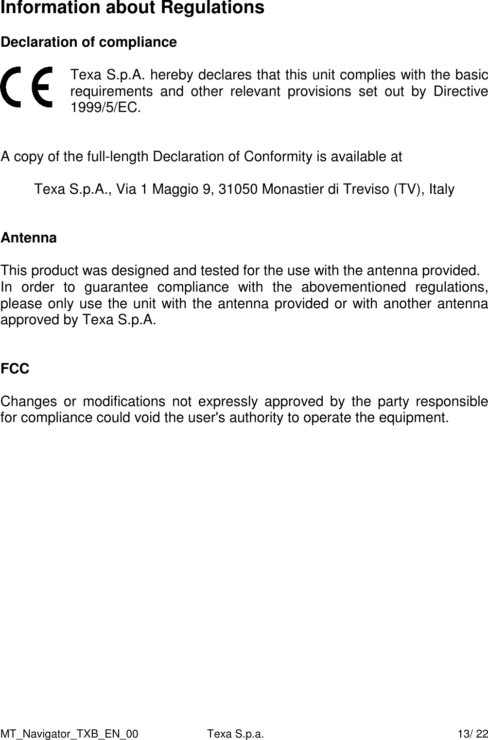 MT_Navigator_TXB_EN_00  Texa S.p.a.     13/ 22 Information about Regulations  Declaration of compliance   Texa S.p.A. hereby declares that this unit complies with the basic requirements  and  other  relevant  provisions  set  out  by  Directive 1999/5/EC.   A copy of the full-length Declaration of Conformity is available at  Texa S.p.A., Via 1 Maggio 9, 31050 Monastier di Treviso (TV), Italy   Antenna  This product was designed and tested for the use with the antenna provided. In  order  to  guarantee  compliance  with  the  abovementioned  regulations, please only use the unit with the antenna provided or with another antenna approved by Texa S.p.A.   FCC  Changes  or  modifications  not  expressly  approved  by  the  party  responsible  for compliance could void the user's authority to operate the equipment.    