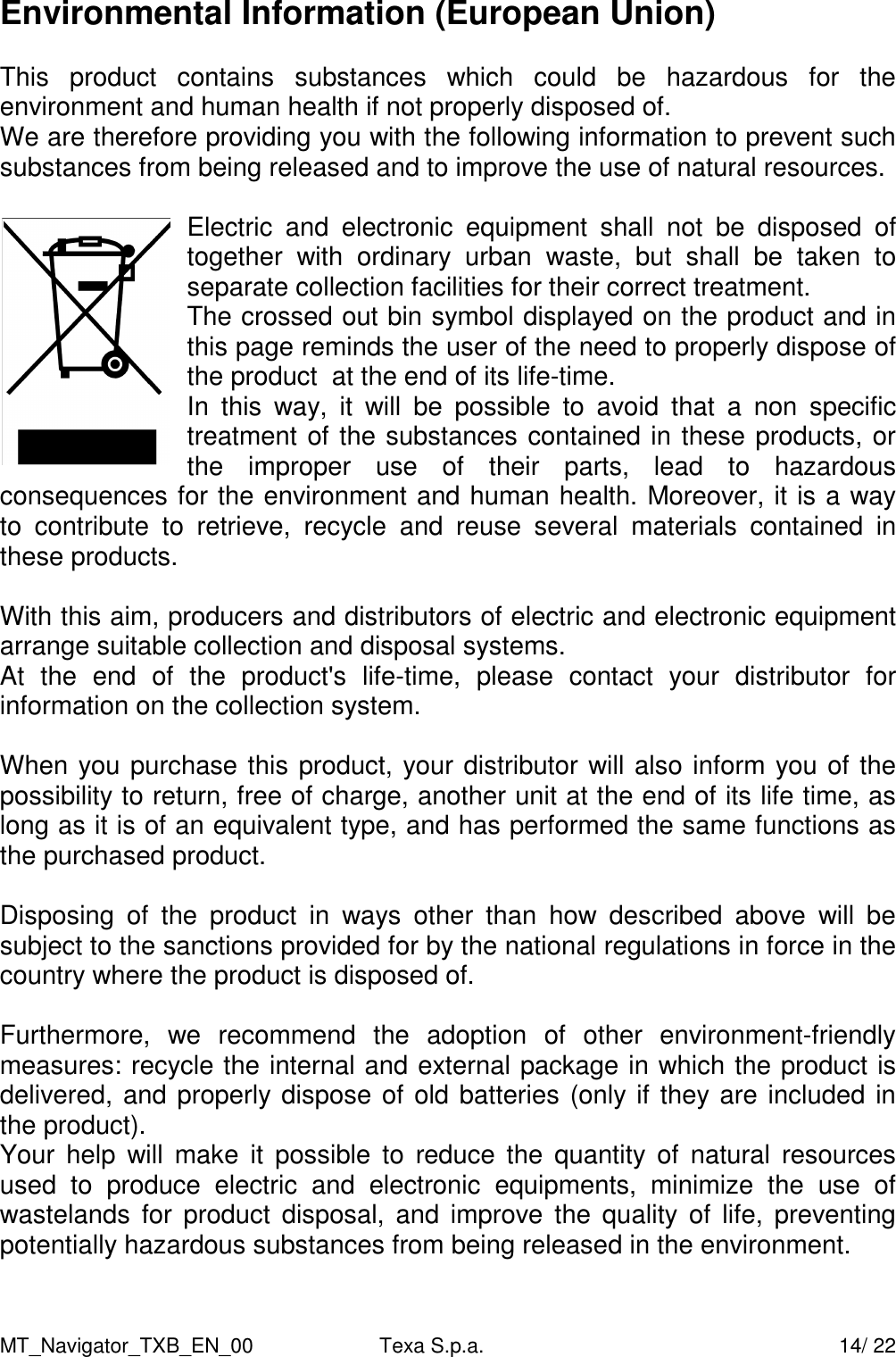 MT_Navigator_TXB_EN_00  Texa S.p.a.     14/ 22 Environmental Information (European Union)  This  product  contains  substances  which  could  be  hazardous  for  the environment and human health if not properly disposed of. We are therefore providing you with the following information to prevent such substances from being released and to improve the use of natural resources.  Electric  and  electronic  equipment  shall  not  be  disposed  of together  with  ordinary  urban  waste,  but  shall  be  taken  to separate collection facilities for their correct treatment. The crossed out bin symbol displayed on the product and in this page reminds the user of the need to properly dispose of the product  at the end of its life-time. In  this  way,  it  will  be  possible  to  avoid  that  a  non  specific treatment of the substances contained in these products, or the  improper  use  of  their  parts,  lead  to  hazardous consequences for the environment and human health. Moreover, it is a way to  contribute  to  retrieve,  recycle  and  reuse  several  materials  contained  in these products.  With this aim, producers and distributors of electric and electronic equipment arrange suitable collection and disposal systems. At  the  end  of  the  product's  life-time,  please  contact  your  distributor  for information on the collection system.  When you purchase this product, your distributor will also inform you of the possibility to return, free of charge, another unit at the end of its life time, as long as it is of an equivalent type, and has performed the same functions as the purchased product.  Disposing  of  the  product  in  ways  other  than  how  described  above  will  be subject to the sanctions provided for by the national regulations in force in the country where the product is disposed of.  Furthermore,  we  recommend  the  adoption  of  other  environment-friendly measures: recycle the internal and external package in which the product is delivered, and properly dispose of old batteries (only if they are included in the product). Your  help  will  make  it  possible  to  reduce the  quantity  of  natural  resources used  to  produce  electric  and  electronic  equipments,  minimize  the  use  of wastelands  for product  disposal,  and improve  the  quality  of  life,  preventing potentially hazardous substances from being released in the environment.  