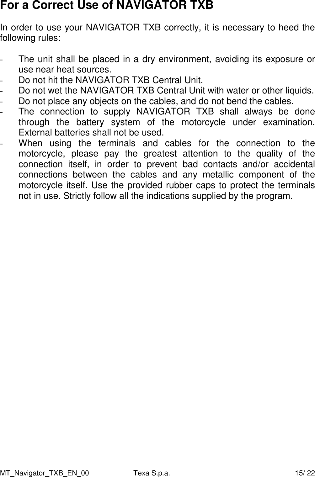MT_Navigator_TXB_EN_00  Texa S.p.a.     15/ 22 For a Correct Use of NAVIGATOR TXB  In order to use your NAVIGATOR TXB correctly, it is necessary to heed the following rules:  -  The unit shall be placed in a dry environment, avoiding its exposure or use near heat sources. -  Do not hit the NAVIGATOR TXB Central Unit. -  Do not wet the NAVIGATOR TXB Central Unit with water or other liquids. -  Do not place any objects on the cables, and do not bend the cables. -  The  connection  to  supply  NAVIGATOR  TXB  shall  always  be  done through  the  battery  system  of  the  motorcycle  under  examination. External batteries shall not be used. -  When  using  the  terminals  and  cables  for  the  connection  to  the motorcycle,  please  pay  the  greatest  attention  to  the  quality  of  the connection  itself,  in  order  to  prevent  bad  contacts  and/or  accidental connections  between  the  cables  and  any  metallic  component  of  the motorcycle itself. Use the provided rubber caps to protect the terminals not in use. Strictly follow all the indications supplied by the program.      