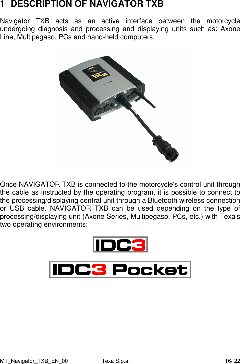 MT_Navigator_TXB_EN_00  Texa S.p.a.     16/ 22 1  DESCRIPTION OF NAVIGATOR TXB  Navigator  TXB  acts  as  an  active  interface  between  the  motorcycle undergoing  diagnosis  and  processing  and  displaying  units  such  as:  Axone Line, Multipegaso, PCs and hand-held computers.    Once NAVIGATOR TXB is connected to the motorcycle's control unit through the cable as instructed by the operating program, it is possible to connect to the processing/displaying central unit through a Bluetooth wireless connection or  USB  cable.  NAVIGATOR  TXB  can  be  used  depending  on  the  type  of processing/displaying unit (Axone Series, Multipegaso, PCs, etc.) with Texa's two operating environments:              