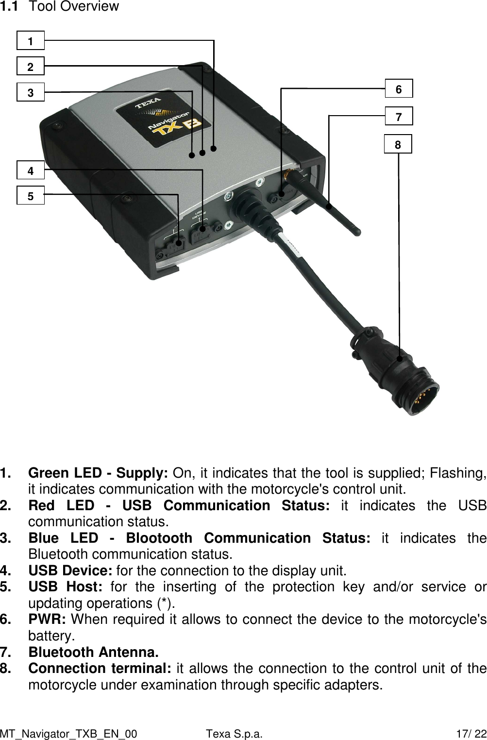 MT_Navigator_TXB_EN_00  Texa S.p.a.     17/ 22 1.1  Tool Overview    1.  Green LED - Supply: On, it indicates that the tool is supplied; Flashing, it indicates communication with the motorcycle's control unit.  2.  Red  LED  -  USB  Communication  Status:  it  indicates  the  USB communication status. 3.  Blue  LED  -  Blootooth  Communication  Status:  it  indicates  the Bluetooth communication status. 4.  USB Device: for the connection to the display unit.   5.  USB  Host:  for  the  inserting  of  the  protection  key  and/or  service  or updating operations (*). 6.  PWR: When required it allows to connect the device to the motorcycle's battery. 7.  Bluetooth Antenna. 8.  Connection terminal: it allows the connection to the control unit of the motorcycle under examination through specific adapters.  3 2 1 4 5 6 7 8 