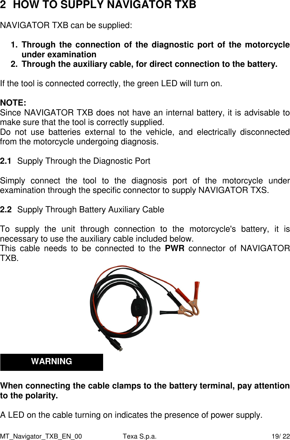MT_Navigator_TXB_EN_00  Texa S.p.a.     19/ 22 2  HOW TO SUPPLY NAVIGATOR TXB   NAVIGATOR TXB can be supplied:  1.  Through the connection of the diagnostic port of the motorcycle under examination  2.  Through the auxiliary cable, for direct connection to the battery.  If the tool is connected correctly, the green LED will turn on.  NOTE: Since NAVIGATOR TXB does not have an internal battery, it is advisable to make sure that the tool is correctly supplied. Do  not  use  batteries  external  to  the  vehicle,  and  electrically  disconnected from the motorcycle undergoing diagnosis.  2.1  Supply Through the Diagnostic Port  Simply  connect  the  tool  to  the  diagnosis  port  of  the  motorcycle  under examination through the specific connector to supply NAVIGATOR TXS.  2.2  Supply Through Battery Auxiliary Cable  To  supply  the  unit  through  connection  to  the  motorcycle's  battery,  it  is necessary to use the auxiliary cable included below.  This  cable  needs  to  be  connected  to  the  PWR  connector  of  NAVIGATOR TXB.    When connecting the cable clamps to the battery terminal, pay attention to the polarity.  A LED on the cable turning on indicates the presence of power supply.  WARNING 