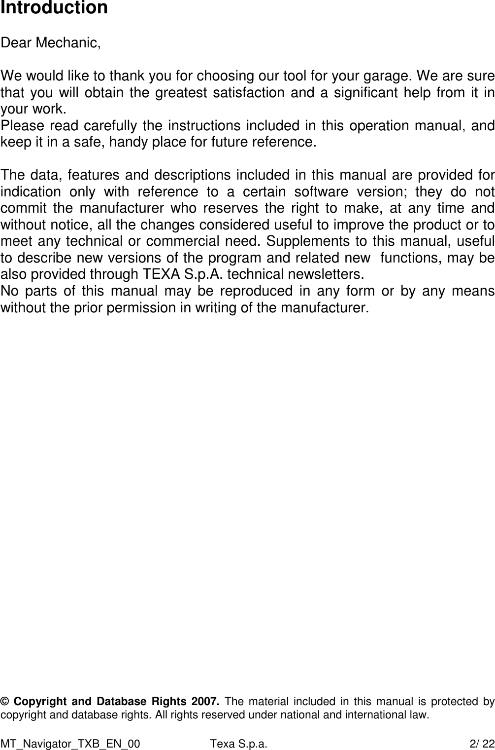 MT_Navigator_TXB_EN_00  Texa S.p.a.     2/ 22 Introduction  Dear Mechanic,  We would like to thank you for choosing our tool for your garage. We are sure that you will obtain the greatest satisfaction and a significant help from it in your work. Please read carefully the instructions included in this operation manual, and keep it in a safe, handy place for future reference.  The data, features and descriptions included in this manual are provided for indication  only  with  reference  to  a  certain  software  version;  they  do  not commit  the  manufacturer  who reserves  the  right  to  make,  at  any  time  and without notice, all the changes considered useful to improve the product or to meet any technical or commercial need. Supplements to this manual, useful to describe new versions of the program and related new  functions, may be also provided through TEXA S.p.A. technical newsletters.   No  parts  of  this  manual  may  be  reproduced  in  any form  or  by  any  means without the prior permission in writing of the manufacturer.                         &copy; Copyright  and Database Rights 2007. The material included in  this manual is protected  by copyright and database rights. All rights reserved under national and international law.  