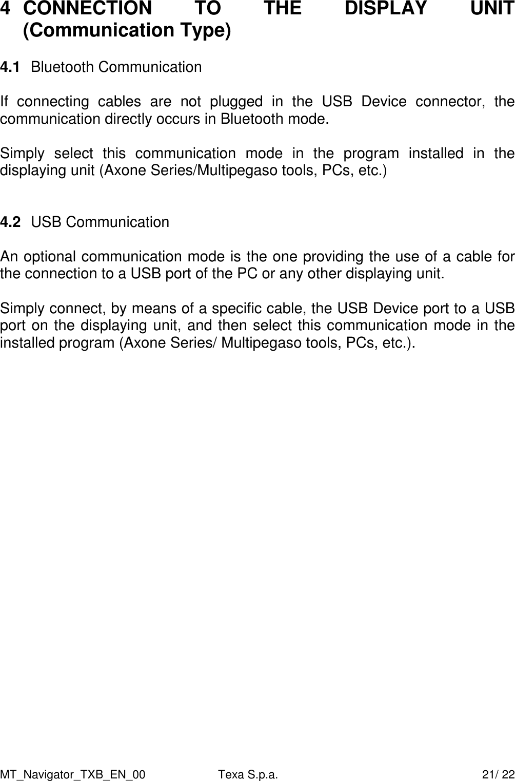 MT_Navigator_TXB_EN_00  Texa S.p.a.     21/ 22 4  CONNECTION  TO  THE  DISPLAY  UNIT (Communication Type)  4.1  Bluetooth Communication  If  connecting  cables  are  not  plugged  in  the  USB  Device  connector,  the communication directly occurs in Bluetooth mode.   Simply  select  this  communication  mode  in  the  program  installed  in  the displaying unit (Axone Series/Multipegaso tools, PCs, etc.)      4.2  USB Communication   An optional communication mode is the one providing the use of a cable for the connection to a USB port of the PC or any other displaying unit.   Simply connect, by means of a specific cable, the USB Device port to a USB port on the displaying unit, and then select this communication mode in the installed program (Axone Series/ Multipegaso tools, PCs, etc.).         