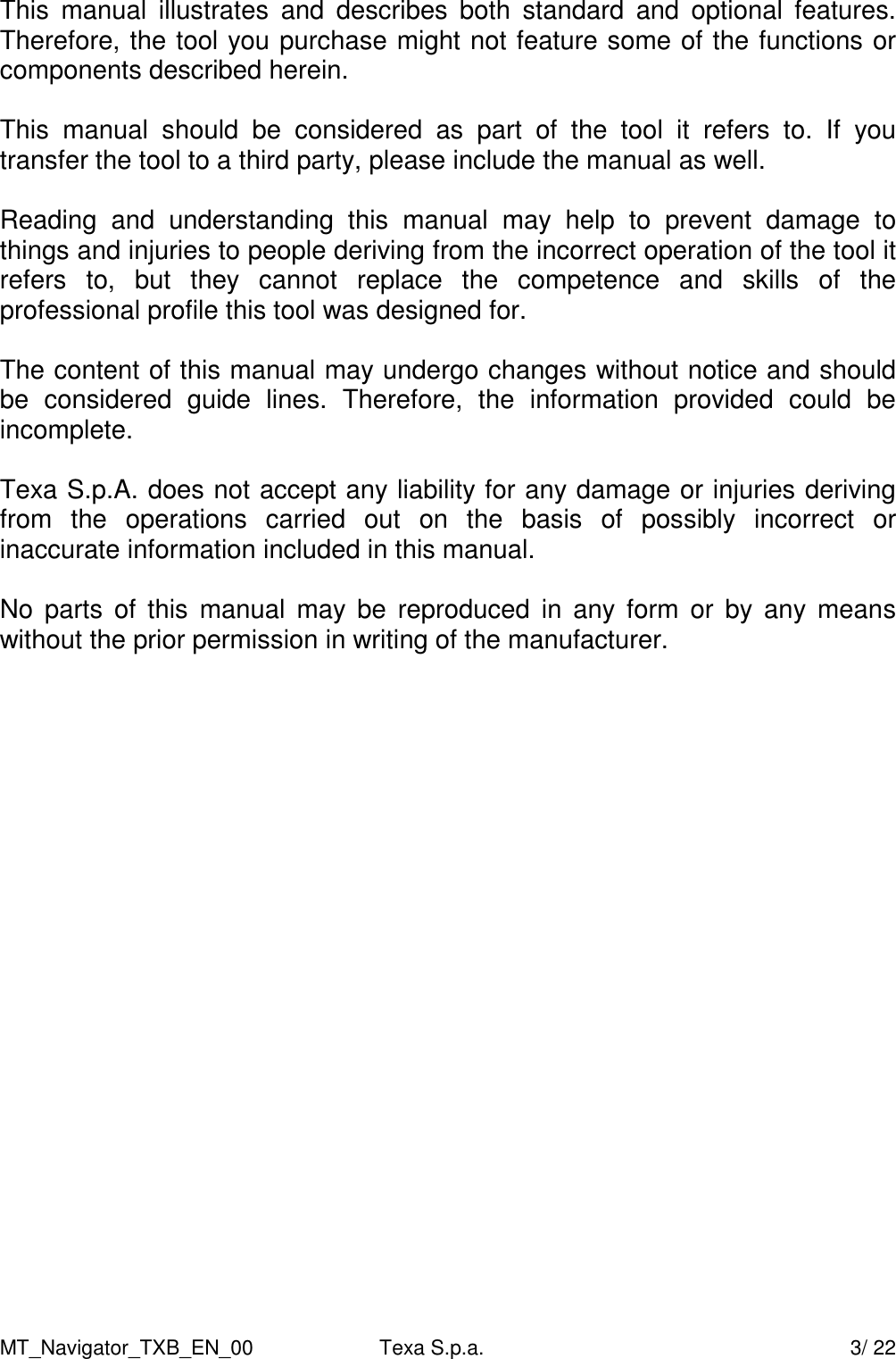 MT_Navigator_TXB_EN_00  Texa S.p.a.     3/ 22 This  manual  illustrates  and  describes  both  standard  and  optional  features. Therefore, the tool you purchase might not feature some of the functions or components described herein.  This  manual  should  be  considered  as  part  of  the  tool  it  refers  to.  If  you transfer the tool to a third party, please include the manual as well.  Reading  and  understanding  this  manual  may  help  to  prevent  damage  to things and injuries to people deriving from the incorrect operation of the tool it refers  to,  but  they  cannot  replace  the  competence  and  skills  of  the professional profile this tool was designed for.    The content of this manual may undergo changes without notice and should be  considered  guide  lines.  Therefore,  the  information  provided  could  be incomplete.   Texa S.p.A. does not accept any liability for any damage or injuries deriving  from  the  operations  carried  out  on  the  basis  of  possibly  incorrect  or inaccurate information included in this manual.    No  parts  of  this  manual  may  be  reproduced  in  any form  or  by  any  means without the prior permission in writing of the manufacturer.    