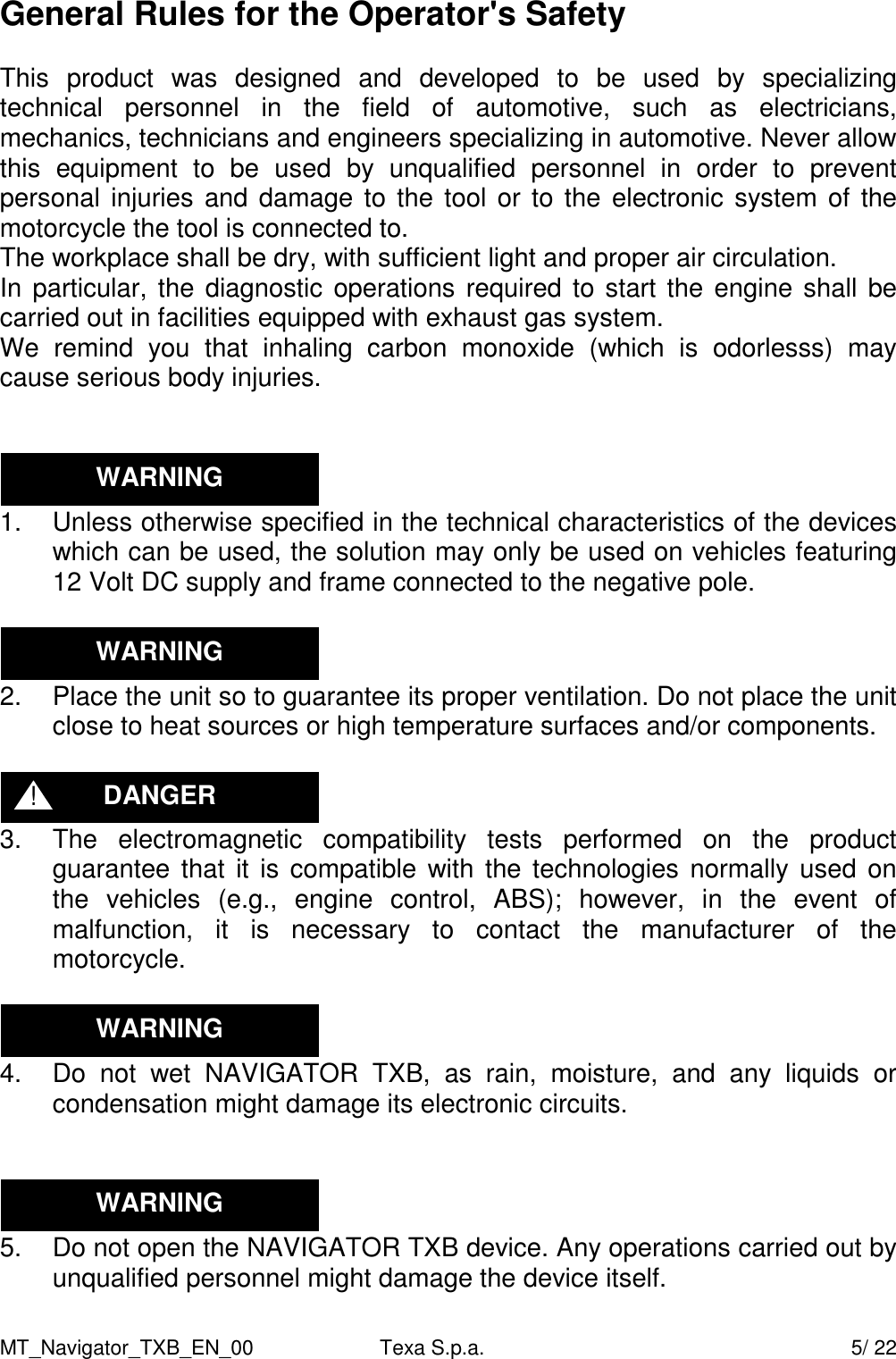 MT_Navigator_TXB_EN_00  Texa S.p.a.     5/ 22 General Rules for the Operator's Safety  This  product  was  designed  and  developed  to  be  used  by  specializing technical  personnel  in  the  field  of  automotive,  such  as  electricians, mechanics, technicians and engineers specializing in automotive. Never allow this  equipment  to  be  used  by  unqualified  personnel  in  order  to  prevent personal injuries and damage to the tool or to  the electronic system of  the motorcycle the tool is connected to. The workplace shall be dry, with sufficient light and proper air circulation. In particular, the diagnostic operations required to start the  engine shall be carried out in facilities equipped with exhaust gas system. We  remind  you  that  inhaling  carbon  monoxide  (which  is  odorlesss)  may cause serious body injuries.    1.  Unless otherwise specified in the technical characteristics of the devices which can be used, the solution may only be used on vehicles featuring 12 Volt DC supply and frame connected to the negative pole.   2.  Place the unit so to guarantee its proper ventilation. Do not place the unit close to heat sources or high temperature surfaces and/or components.   3.  The  electromagnetic  compatibility  tests  performed  on  the  product guarantee that it  is compatible  with the technologies normally used  on the  vehicles  (e.g.,  engine  control,  ABS);  however,  in  the  event  of malfunction,  it  is  necessary  to  contact  the  manufacturer  of  the motorcycle.   4.  Do  not  wet  NAVIGATOR  TXB,  as  rain,  moisture,  and  any  liquids  or condensation might damage its electronic circuits.    5.  Do not open the NAVIGATOR TXB device. Any operations carried out by unqualified personnel might damage the device itself.  DANGER ! WARNING WARNING WARNING WARNING 