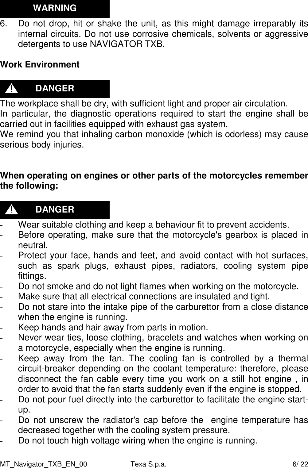 MT_Navigator_TXB_EN_00  Texa S.p.a.     6/ 22  6.  Do not drop, hit or shake the unit, as this might damage irreparably its internal circuits. Do not use corrosive chemicals, solvents or aggressive detergents to use NAVIGATOR TXB.  Work Environment   The workplace shall be dry, with sufficient light and proper air circulation. In particular, the diagnostic operations required to start the  engine shall be carried out in facilities equipped with exhaust gas system. We remind you that inhaling carbon monoxide (which is odorless) may cause serious body injuries.   When operating on engines or other parts of the motorcycles remember the following:   -  Wear suitable clothing and keep a behaviour fit to prevent accidents. -  Before operating, make sure that the motorcycle's gearbox is placed in neutral. -  Protect your face, hands and feet, and avoid contact with hot surfaces, such  as  spark  plugs,  exhaust  pipes,  radiators,  cooling  system  pipe fittings. -  Do not smoke and do not light flames when working on the motorcycle. -  Make sure that all electrical connections are insulated and tight. -  Do not stare into the intake pipe of the carburettor from a close distance when the engine is running. -  Keep hands and hair away from parts in motion.  -  Never wear ties, loose clothing, bracelets and watches when working on a motorcycle, especially when the engine is running. -  Keep  away  from  the  fan.  The  cooling  fan  is  controlled  by  a  thermal circuit-breaker depending on the coolant temperature: therefore, please disconnect the fan cable every time you work on a still hot engine , in order to avoid that the fan starts suddenly even if the engine is stopped. -  Do not pour fuel directly into the carburettor to facilitate the engine start-up. -  Do not  unscrew the radiator's cap before the   engine temperature has decreased together with the cooling system pressure. -  Do not touch high voltage wiring when the engine is running. DANGER ! DANGER ! WARNING 