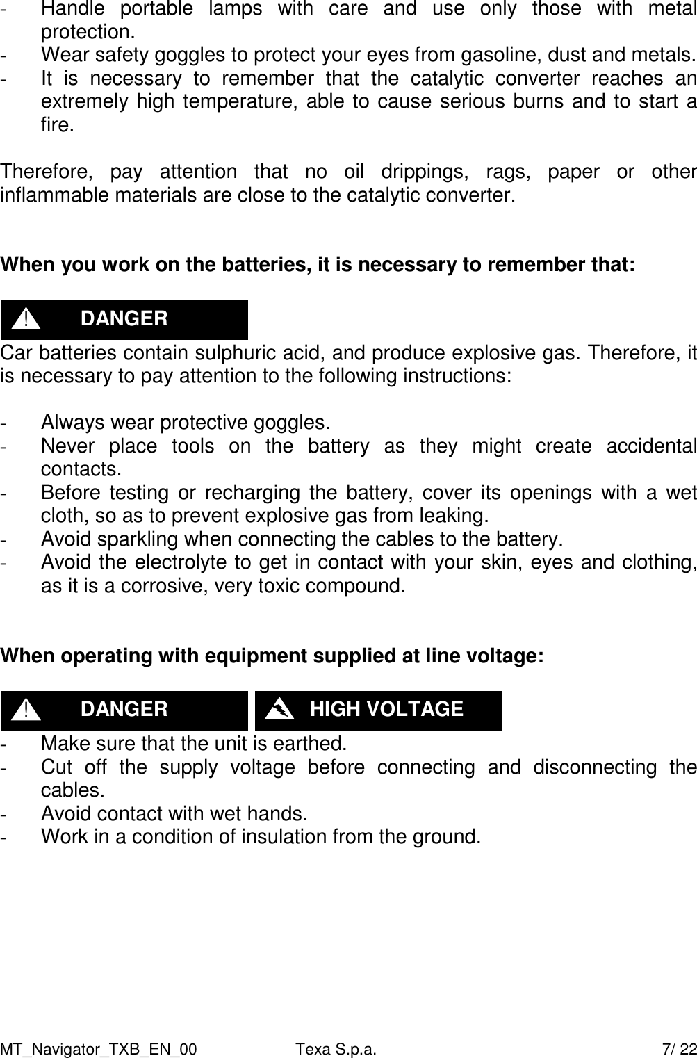 MT_Navigator_TXB_EN_00  Texa S.p.a.     7/ 22 -  Handle  portable  lamps  with  care  and  use  only  those  with  metal protection. -  Wear safety goggles to protect your eyes from gasoline, dust and metals. -  It  is  necessary  to  remember  that  the  catalytic  converter  reaches  an extremely high temperature, able to cause serious burns and to start a fire.  Therefore,  pay  attention  that  no  oil  drippings,  rags,  paper  or  other inflammable materials are close to the catalytic converter.   When you work on the batteries, it is necessary to remember that:   Car batteries contain sulphuric acid, and produce explosive gas. Therefore, it is necessary to pay attention to the following instructions:  -  Always wear protective goggles. -  Never  place  tools  on  the  battery  as  they  might  create  accidental contacts. -  Before testing or  recharging the  battery,  cover its openings  with  a wet cloth, so as to prevent explosive gas from leaking. -  Avoid sparkling when connecting the cables to the battery. -  Avoid the electrolyte to get in contact with your skin, eyes and clothing, as it is a corrosive, very toxic compound.   When operating with equipment supplied at line voltage:     -  Make sure that the unit is earthed. -  Cut  off  the  supply  voltage  before  connecting  and  disconnecting  the cables. -  Avoid contact with wet hands. -  Work in a condition of insulation from the ground.  DANGER ! DANGER !    HIGH VOLTAGE 