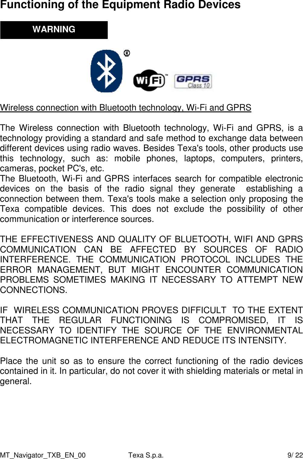 MT_Navigator_TXB_EN_00  Texa S.p.a.     9/ 22 Functioning of the Equipment Radio Devices            Wireless connection with Bluetooth technology, Wi-Fi and GPRS  The  Wireless  connection  with  Bluetooth  technology,  Wi-Fi  and  GPRS,  is  a technology providing a standard and safe method to exchange data between different devices using radio waves. Besides Texa's tools, other products use this  technology,  such  as:  mobile  phones,  laptops,  computers,  printers, cameras, pocket PC's, etc.  The Bluetooth, Wi-Fi and GPRS interfaces search for compatible electronic devices  on  the  basis  of  the  radio  signal  they  generate    establishing  a connection between them. Texa's tools make a selection only proposing the Texa  compatible  devices.  This  does  not  exclude  the  possibility  of  other communication or interference sources.   THE EFFECTIVENESS AND QUALITY OF BLUETOOTH, WIFI AND GPRS COMMUNICATION  CAN  BE  AFFECTED  BY  SOURCES  OF  RADIO INTERFERENCE.  THE  COMMUNICATION  PROTOCOL  INCLUDES  THE ERROR  MANAGEMENT,  BUT  MIGHT  ENCOUNTER  COMMUNICATION PROBLEMS  SOMETIMES  MAKING  IT  NECESSARY  TO  ATTEMPT  NEW CONNECTIONS.  IF  WIRELESS COMMUNICATION PROVES DIFFICULT  TO THE EXTENT THAT  THE  REGULAR  FUNCTIONING  IS  COMPROMISED,  IT  IS NECESSARY  TO  IDENTIFY  THE  SOURCE  OF  THE  ENVIRONMENTAL ELECTROMAGNETIC INTERFERENCE AND REDUCE ITS INTENSITY.   Place  the  unit  so  as  to  ensure  the  correct  functioning of  the  radio  devices contained in it. In particular, do not cover it with shielding materials or metal in general.      WARNING 