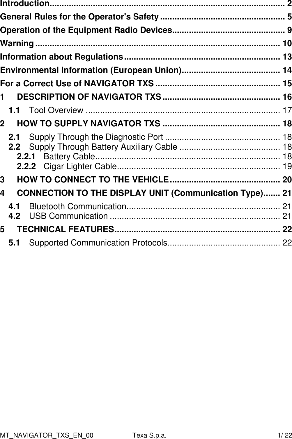 MT_NAVIGATOR_TXS_EN_00  Texa S.p.a.    1/ 22 Introduction.................................................................................................. 2 General Rules for the Operator's Safety.................................................... 5 Operation of the Equipment Radio Devices............................................... 9 Warning...................................................................................................... 10 Information about Regulations................................................................. 13 Environmental Information (European Union)......................................... 14 For a Correct Use of NAVIGATOR TXS .................................................... 15 1 DESCRIPTION OF NAVIGATOR TXS................................................. 16 1.1 Tool Overview ................................................................................. 17 2 HOW TO SUPPLY NAVIGATOR TXS ................................................. 18 2.1 Supply Through the Diagnostic Port ................................................ 18 2.2 Supply Through Battery Auxiliary Cable .......................................... 18 2.2.1 Battery Cable............................................................................. 18 2.2.2 Cigar Lighter Cable.................................................................... 19 3 HOW TO CONNECT TO THE VEHICLE.............................................. 20 4 CONNECTION TO THE DISPLAY UNIT (Communication Type)....... 21 4.1 Bluetooth Communication................................................................ 21 4.2 USB Communication ....................................................................... 21 5 TECHNICAL FEATURES..................................................................... 22 5.1 Supported Communication Protocols............................................... 22  
