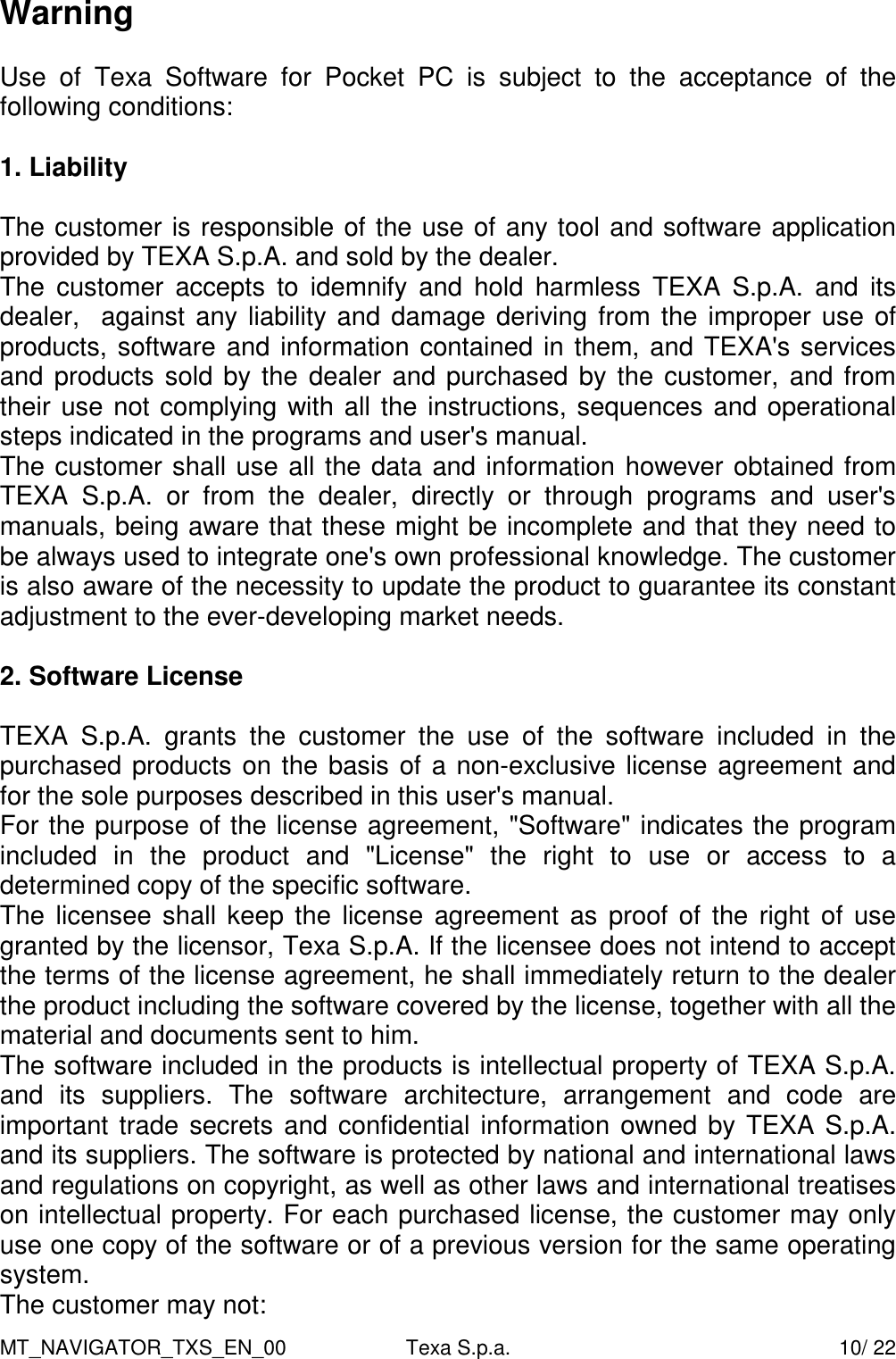 MT_NAVIGATOR_TXS_EN_00  Texa S.p.a.    10/ 22 Warning  Use  of  Texa  Software  for  Pocket  PC  is  subject  to  the  acceptance  of  the following conditions:          1. Liability  The customer is responsible of the use of any tool and software application provided by TEXA S.p.A. and sold by the dealer. The  customer  accepts  to  idemnify  and  hold  harmless  TEXA  S.p.A.  and  its  dealer,  against any liability and damage deriving from the improper use of products, software and information contained in them, and TEXA's services and products sold by the dealer and purchased by the customer, and from their use not complying with all the instructions, sequences and operational steps indicated in the programs and user's manual.  The customer shall use all the data and information however obtained from TEXA  S.p.A.  or  from  the  dealer,  directly  or  through  programs  and  user's manuals, being aware that these might be incomplete and that they need to be always used to integrate one's own professional knowledge. The customer is also aware of the necessity to update the product to guarantee its constant adjustment to the ever-developing market needs.    2. Software License  TEXA  S.p.A.  grants  the  customer  the  use  of  the  software  included  in  the purchased products on the basis of a non-exclusive license agreement and for the sole purposes described in this user's manual. For the purpose of the license agreement, "Software" indicates the program included  in  the  product  and  "License"  the  right  to  use  or  access  to  a determined copy of the specific software. The licensee shall keep the license  agreement as proof of  the right of use granted by the licensor, Texa S.p.A. If the licensee does not intend to accept the terms of the license agreement, he shall immediately return to the dealer the product including the software covered by the license, together with all the material and documents sent to him.  The software included in the products is intellectual property of TEXA S.p.A. and  its  suppliers.  The  software  architecture,  arrangement  and  code  are important trade secrets and confidential information owned by TEXA S.p.A. and its suppliers. The software is protected by national and international laws and regulations on copyright, as well as other laws and international treatises on intellectual property. For each purchased license, the customer may only use one copy of the software or of a previous version for the same operating system.  The customer may not: 