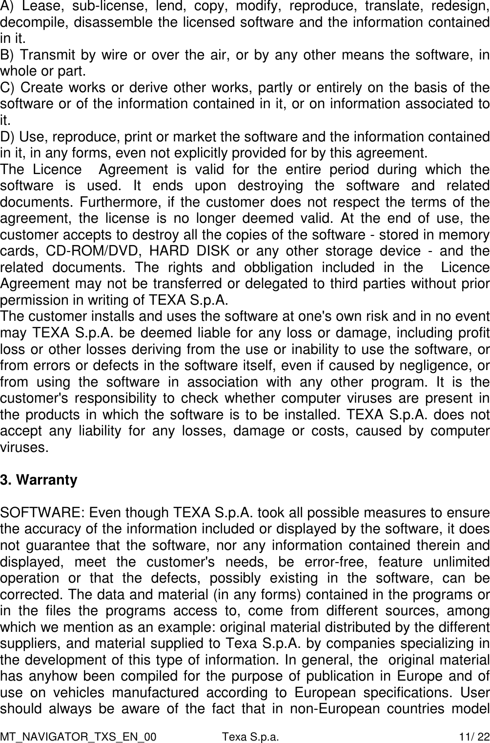 MT_NAVIGATOR_TXS_EN_00  Texa S.p.a.    11/ 22 A)  Lease,  sub-license,  lend,  copy,  modify,  reproduce,  translate,  redesign, decompile, disassemble the licensed software and the information contained in it. B) Transmit by wire or over the air, or by any other means the software, in whole or part. C) Create works or derive other works, partly or entirely on the basis of the software or of the information contained in it, or on information associated to it. D) Use, reproduce, print or market the software and the information contained in it, in any forms, even not explicitly provided for by this agreement. The  Licence    Agreement  is  valid  for  the  entire  period  during  which  the software  is  used.  It  ends  upon  destroying  the  software  and  related documents. Furthermore, if the customer does not respect the terms of the agreement,  the  license  is  no  longer  deemed  valid.  At  the  end  of  use,  the customer accepts to destroy all the copies of the software - stored in memory cards,  CD-ROM/DVD,  HARD  DISK  or  any  other  storage  device  -  and  the related  documents.  The  rights  and  obbligation  included  in  the    Licence Agreement may not be transferred or delegated to third parties without prior permission in writing of TEXA S.p.A.  The customer installs and uses the software at one's own risk and in no event may TEXA S.p.A. be deemed liable for any loss or damage, including profit loss or other losses deriving from the use or inability to use the software, or from errors or defects in the software itself, even if caused by negligence, or from  using  the  software  in  association  with  any  other  program.  It  is  the customer's responsibility to  check  whether computer viruses  are  present  in the products in which the software is to be installed. TEXA S.p.A. does not accept  any  liability  for  any  losses,  damage  or  costs,  caused  by  computer viruses.  3. Warranty  SOFTWARE: Even though TEXA S.p.A. took all possible measures to ensure the accuracy of the information included or displayed by the software, it does not  guarantee that the software, nor any  information  contained therein and displayed,  meet  the  customer's  needs,  be  error-free,  feature  unlimited operation  or  that  the  defects,  possibly  existing  in  the  software,  can  be corrected. The data and material (in any forms) contained in the programs or in  the  files  the  programs  access  to,  come  from  different  sources,  among which we mention as an example: original material distributed by the different suppliers, and material supplied to Texa S.p.A. by companies specializing in the development of this type of information. In general, the  original material has anyhow been compiled for the purpose of publication in Europe and of use  on  vehicles  manufactured  according  to  European  specifications.  User should  always  be  aware  of  the  fact  that  in  non-European  countries  model 