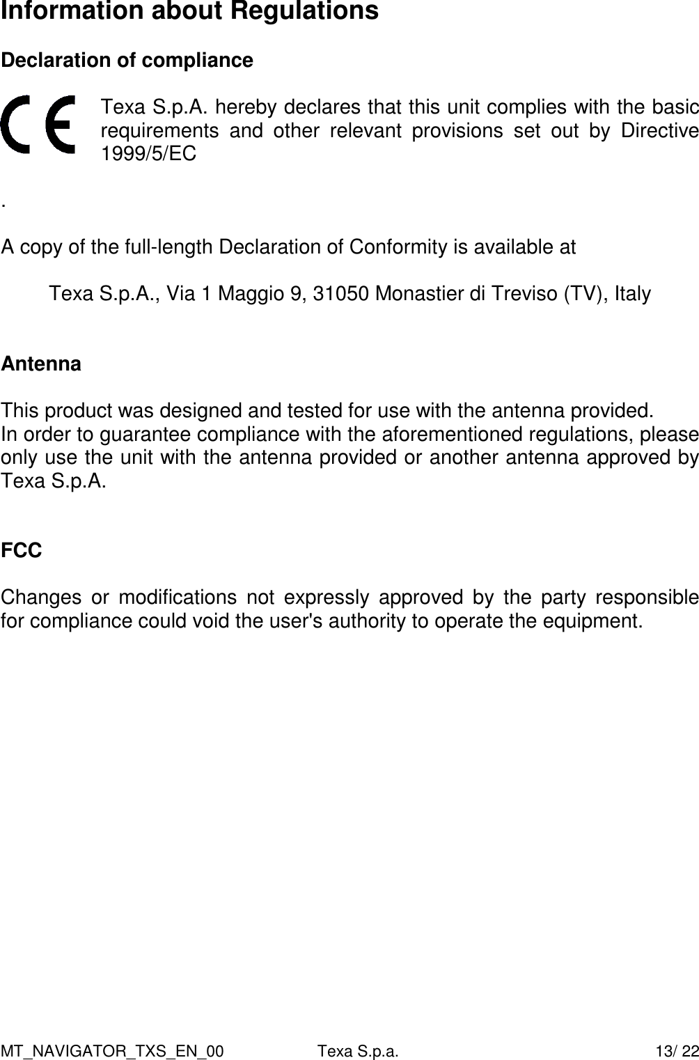 MT_NAVIGATOR_TXS_EN_00  Texa S.p.a.    13/ 22 Information about Regulations  Declaration of compliance   Texa S.p.A. hereby declares that this unit complies with the basic requirements  and  other  relevant  provisions  set  out  by  Directive 1999/5/EC  .  A copy of the full-length Declaration of Conformity is available at  Texa S.p.A., Via 1 Maggio 9, 31050 Monastier di Treviso (TV), Italy   Antenna  This product was designed and tested for use with the antenna provided. In order to guarantee compliance with the aforementioned regulations, please only use the unit with the antenna provided or another antenna approved by Texa S.p.A.   FCC  Changes  or  modifications  not  expressly  approved  by  the  party  responsible  for compliance could void the user's authority to operate the equipment.   