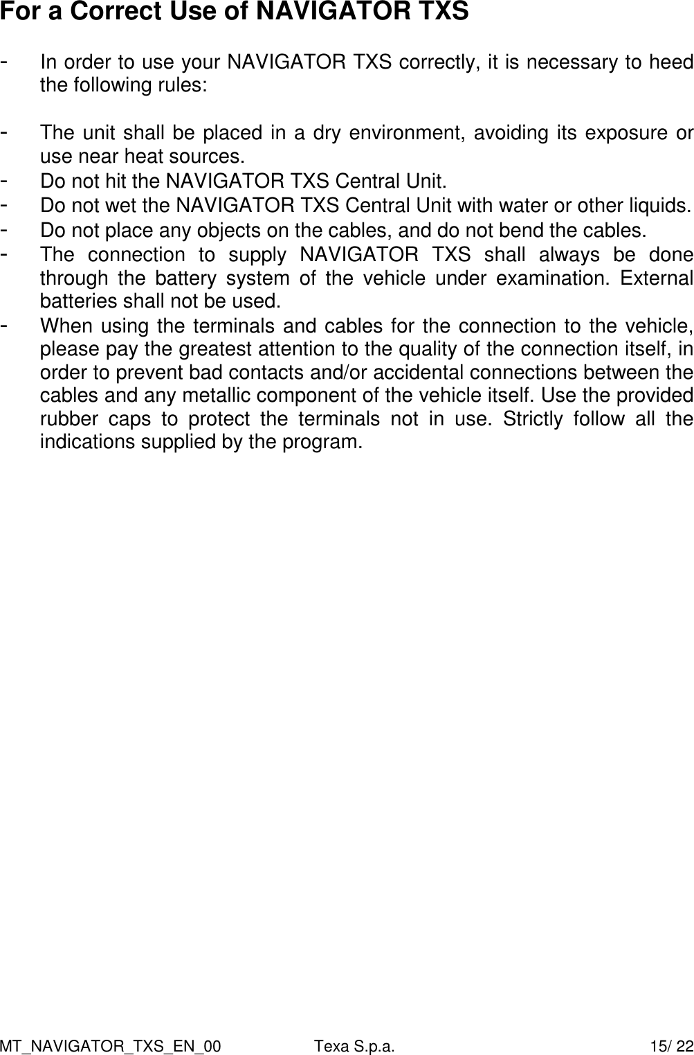 MT_NAVIGATOR_TXS_EN_00  Texa S.p.a.    15/ 22 For a Correct Use of NAVIGATOR TXS  -  In order to use your NAVIGATOR TXS correctly, it is necessary to heed the following rules:  -  The unit shall be placed in a dry environment, avoiding its exposure or use near heat sources. -  Do not hit the NAVIGATOR TXS Central Unit. -  Do not wet the NAVIGATOR TXS Central Unit with water or other liquids. -  Do not place any objects on the cables, and do not bend the cables. -  The  connection  to  supply  NAVIGATOR  TXS  shall  always  be  done through  the  battery  system  of  the  vehicle  under  examination.  External batteries shall not be used. -  When using the terminals and cables for the connection to the vehicle, please pay the greatest attention to the quality of the connection itself, in order to prevent bad contacts and/or accidental connections between the cables and any metallic component of the vehicle itself. Use the provided rubber  caps  to  protect  the  terminals  not  in  use.  Strictly  follow  all  the indications supplied by the program.      