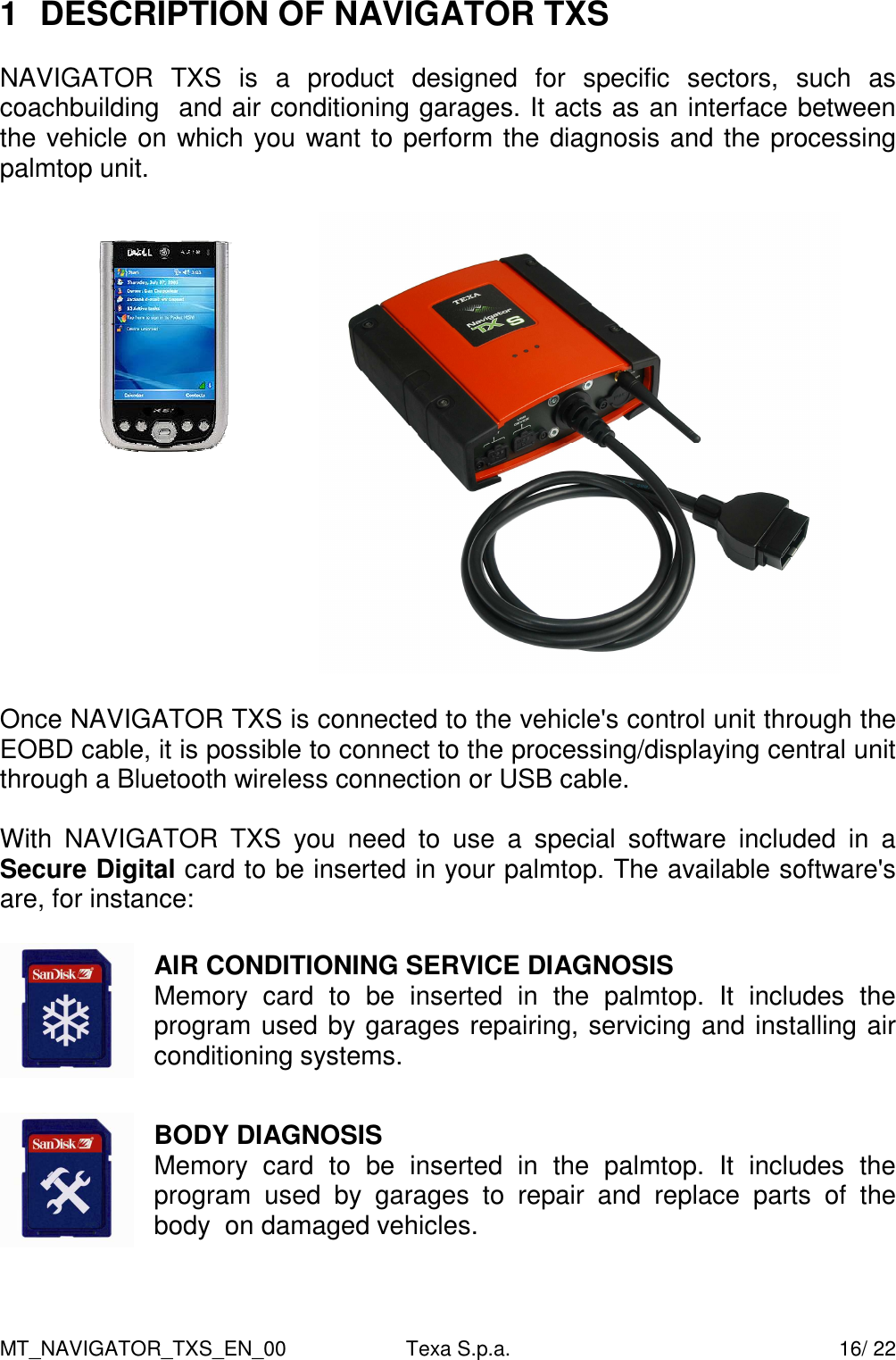 MT_NAVIGATOR_TXS_EN_00  Texa S.p.a.    16/ 22 1  DESCRIPTION OF NAVIGATOR TXS  NAVIGATOR  TXS  is  a  product  designed  for  specific  sectors,  such  as coachbuilding  and air conditioning garages. It acts as an interface between the vehicle on which you want to perform the diagnosis and the processing palmtop unit.     Once NAVIGATOR TXS is connected to the vehicle's control unit through the EOBD cable, it is possible to connect to the processing/displaying central unit through a Bluetooth wireless connection or USB cable.  With  NAVIGATOR  TXS  you  need  to  use  a  special  software  included  in  a Secure Digital card to be inserted in your palmtop. The available software's are, for instance:   AIR CONDITIONING SERVICE DIAGNOSIS Memory  card  to  be  inserted  in  the  palmtop.  It  includes  the program used by garages repairing, servicing and installing air conditioning systems.    BODY DIAGNOSIS Memory  card  to  be  inserted  in  the  palmtop.  It  includes  the program  used  by  garages  to  repair  and  replace  parts  of  the body  on damaged vehicles.  