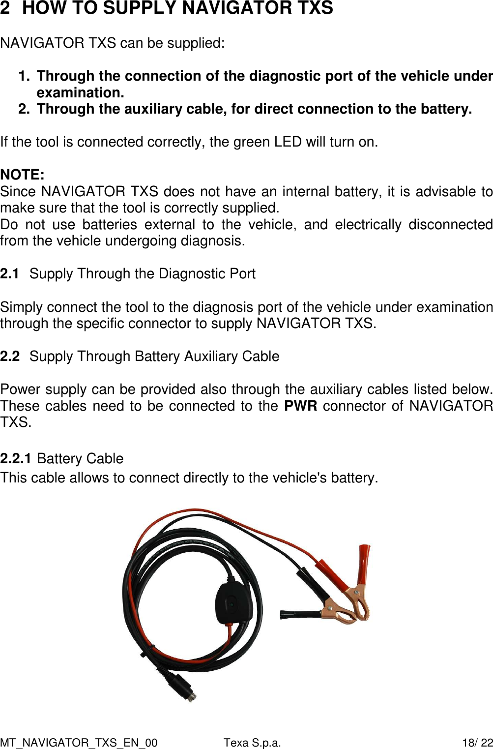 MT_NAVIGATOR_TXS_EN_00  Texa S.p.a.    18/ 22 2  HOW TO SUPPLY NAVIGATOR TXS   NAVIGATOR TXS can be supplied:  1.  Through the connection of the diagnostic port of the vehicle under examination.  2.  Through the auxiliary cable, for direct connection to the battery.  If the tool is connected correctly, the green LED will turn on.  NOTE: Since NAVIGATOR TXS does not have an internal battery, it is advisable to make sure that the tool is correctly supplied. Do  not  use  batteries  external  to  the  vehicle,  and  electrically  disconnected from the vehicle undergoing diagnosis.  2.1  Supply Through the Diagnostic Port  Simply connect the tool to the diagnosis port of the vehicle under examination through the specific connector to supply NAVIGATOR TXS.  2.2  Supply Through Battery Auxiliary Cable  Power supply can be provided also through the auxiliary cables listed below. These cables need to be connected to the PWR connector of NAVIGATOR TXS.  2.2.1 Battery Cable This cable allows to connect directly to the vehicle's battery.    