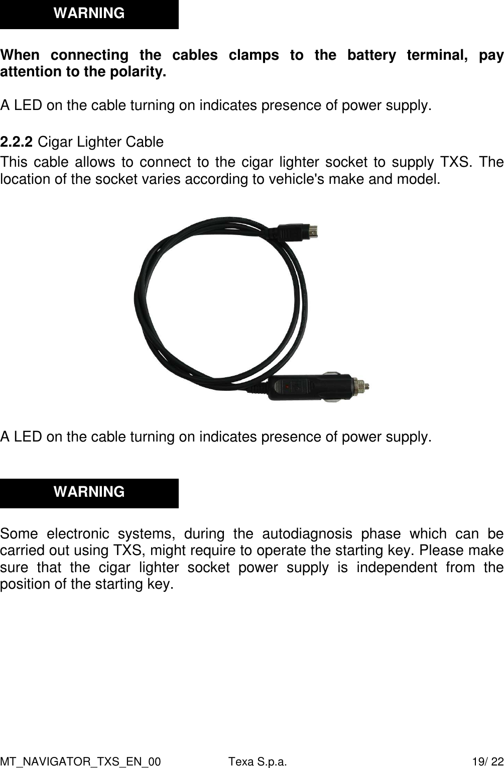 MT_NAVIGATOR_TXS_EN_00  Texa S.p.a.    19/ 22   When  connecting  the  cables  clamps  to  the  battery  terminal,  pay attention to the polarity.  A LED on the cable turning on indicates presence of power supply.  2.2.2 Cigar Lighter Cable This cable allows to connect to the cigar lighter socket to supply TXS. The location of the socket varies according to vehicle's make and model.    A LED on the cable turning on indicates presence of power supply.      Some  electronic  systems,  during  the  autodiagnosis  phase  which  can  be carried out using TXS, might require to operate the starting key. Please make sure  that  the  cigar  lighter  socket  power  supply  is  independent  from  the position of the starting key.    WARNING WARNING 