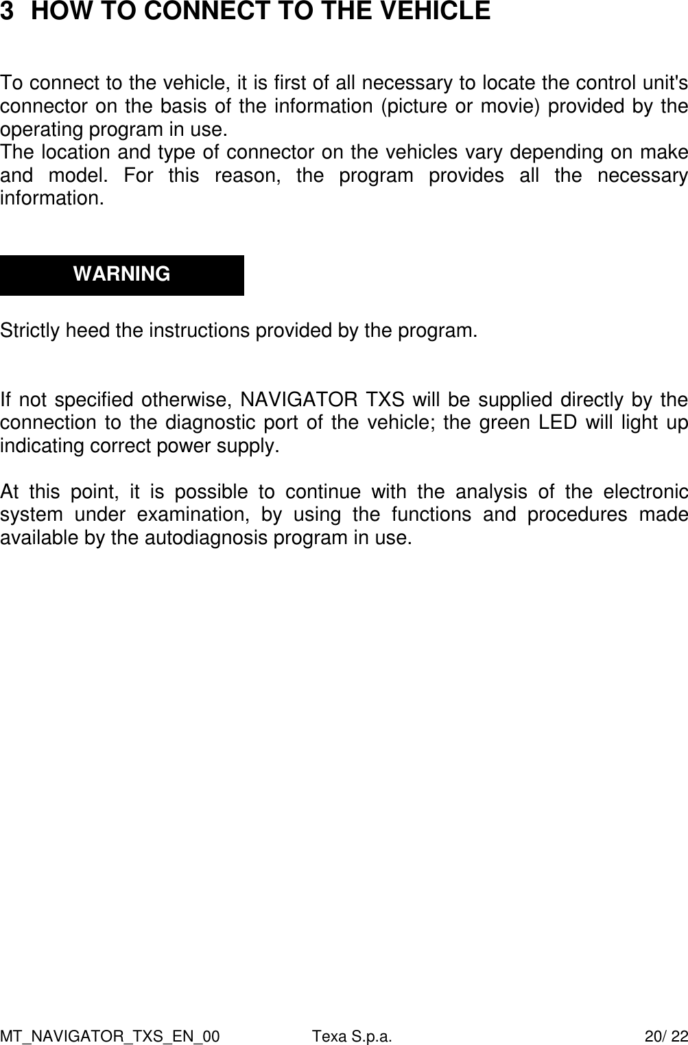 MT_NAVIGATOR_TXS_EN_00  Texa S.p.a.    20/ 22 3  HOW TO CONNECT TO THE VEHICLE   To connect to the vehicle, it is first of all necessary to locate the control unit's connector on the basis of the information (picture or movie) provided by the operating program in use.  The location and type of connector on the vehicles vary depending on make and  model.  For  this  reason,  the  program  provides  all  the  necessary information.      Strictly heed the instructions provided by the program.    If not specified otherwise, NAVIGATOR TXS will be supplied directly by the connection to the diagnostic port of the vehicle; the green LED will light up indicating correct power supply.  At  this  point,  it  is  possible  to  continue  with  the  analysis  of  the  electronic system  under  examination,  by  using  the  functions  and  procedures  made available by the autodiagnosis program in use.       WARNING 