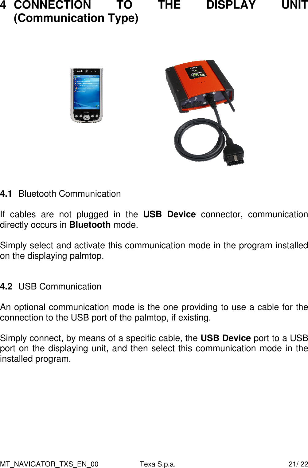 MT_NAVIGATOR_TXS_EN_00  Texa S.p.a.    21/ 22 4  CONNECTION  TO  THE  DISPLAY  UNIT (Communication Type)       4.1  Bluetooth Communication  If  cables  are  not  plugged  in  the  USB Device  connector,  communication directly occurs in Bluetooth mode.   Simply select and activate this communication mode in the program installed on the displaying palmtop.      4.2  USB Communication   An optional communication mode is the one providing to use a cable for the connection to the USB port of the palmtop, if existing.   Simply connect, by means of a specific cable, the USB Device port to a USB port on the displaying unit, and then select this communication mode in the installed program.         