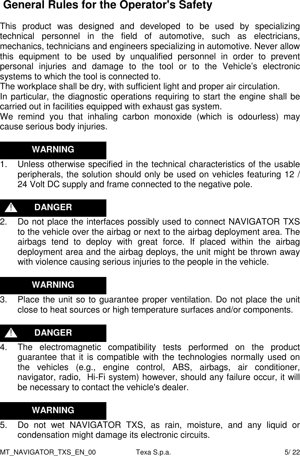 MT_NAVIGATOR_TXS_EN_00  Texa S.p.a.    5/ 22  General Rules for the Operator's Safety  This  product  was  designed  and  developed  to  be  used  by  specializing technical  personnel  in  the  field  of  automotive,  such  as  electricians, mechanics, technicians and engineers specializing in automotive. Never allow this  equipment  to  be  used  by  unqualified  personnel  in  order  to  prevent personal  injuries  and  damage  to  the  tool  or  to  the  Vehicle&rsquo;s  electronic systems to which the tool is connected to. The workplace shall be dry, with sufficient light and proper air circulation. In particular, the diagnostic operations requiring to start the engine shall be carried out in facilities equipped with exhaust gas system. We  remind  you  that  inhaling  carbon  monoxide  (which  is  odourless)  may cause serious body injuries.   1.  Unless otherwise specified in the technical characteristics of the usable peripherals, the solution should only be used on vehicles featuring 12 / 24 Volt DC supply and frame connected to the negative pole.   2.  Do not place the interfaces possibly used to connect NAVIGATOR TXS to the vehicle over the airbag or next to the airbag deployment area. The airbags  tend  to  deploy  with  great  force.  If  placed  within  the  airbag deployment area and the airbag deploys, the unit might be thrown away with violence causing serious injuries to the people in the vehicle.   3.  Place the unit so to guarantee proper ventilation. Do not place the unit close to heat sources or high temperature surfaces and/or components.   4.  The  electromagnetic  compatibility  tests  performed  on  the  product guarantee that it  is compatible with the technologies normally used on the  vehicles  (e.g.,  engine  control,  ABS,  airbags,  air  conditioner, navigator, radio,  Hi-Fi system) however, should any failure occur, it will be necessary to contact the vehicle's dealer.    5.  Do  not  wet  NAVIGATOR  TXS,  as  rain,  moisture,  and  any  liquid  or condensation might damage its electronic circuits. DANGER ! DANGER ! WARNING WARNING WARNING 