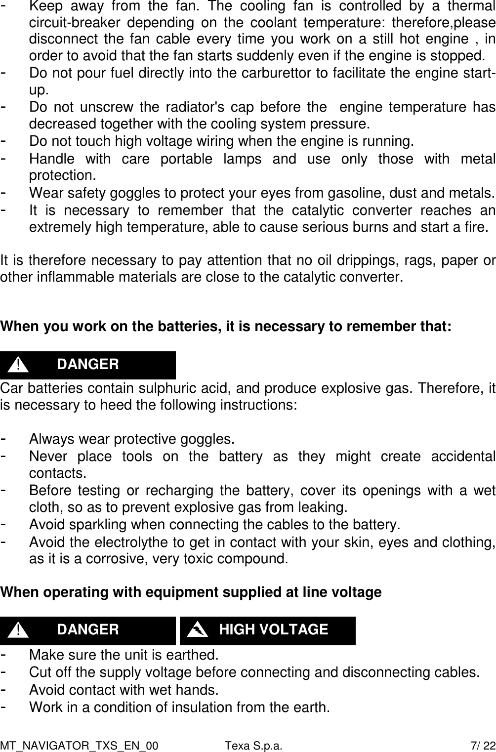 MT_NAVIGATOR_TXS_EN_00  Texa S.p.a.    7/ 22 -  Keep  away  from  the  fan.  The  cooling  fan  is  controlled  by  a  thermal circuit-breaker  depending  on  the  coolant  temperature:  therefore,please disconnect the fan cable every time you work on a still hot engine , in order to avoid that the fan starts suddenly even if the engine is stopped. -  Do not pour fuel directly into the carburettor to facilitate the engine start-up. -  Do not unscrew the radiator's cap before the   engine temperature has decreased together with the cooling system pressure. -  Do not touch high voltage wiring when the engine is running. -  Handle  with  care  portable  lamps  and  use  only  those  with  metal protection. -  Wear safety goggles to protect your eyes from gasoline, dust and metals. -  It  is  necessary  to  remember  that  the  catalytic  converter  reaches  an extremely high temperature, able to cause serious burns and start a fire.  It is therefore necessary to pay attention that no oil drippings, rags, paper or other inflammable materials are close to the catalytic converter.   When you work on the batteries, it is necessary to remember that:   Car batteries contain sulphuric acid, and produce explosive gas. Therefore, it is necessary to heed the following instructions:  -  Always wear protective goggles. -  Never  place  tools  on  the  battery  as  they  might  create  accidental contacts. -  Before testing or recharging the battery, cover its openings  with  a wet cloth, so as to prevent explosive gas from leaking. -  Avoid sparkling when connecting the cables to the battery. -  Avoid the electrolythe to get in contact with your skin, eyes and clothing, as it is a corrosive, very toxic compound.  When operating with equipment supplied at line voltage     -  Make sure the unit is earthed. -  Cut off the supply voltage before connecting and disconnecting cables. -  Avoid contact with wet hands. -  Work in a condition of insulation from the earth.    HIGH VOLTAGE DANGER ! DANGER ! 