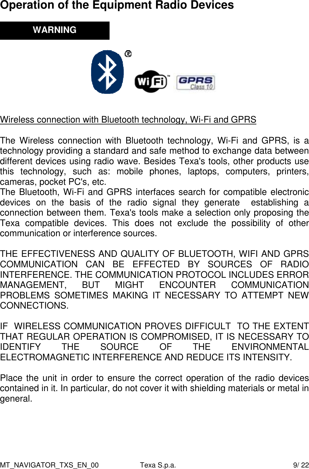 MT_NAVIGATOR_TXS_EN_00  Texa S.p.a.    9/ 22 Operation of the Equipment Radio Devices               Wireless connection with Bluetooth technology, Wi-Fi and GPRS  The  Wireless  connection  with  Bluetooth technology,  Wi-Fi  and  GPRS,  is  a technology providing a standard and safe method to exchange data between different devices using radio wave. Besides Texa's tools, other products use this  technology,  such  as:  mobile  phones,  laptops,  computers,  printers, cameras, pocket PC's, etc.  The Bluetooth, Wi-Fi and GPRS interfaces search for compatible electronic devices  on  the  basis  of  the  radio  signal  they  generate    establishing  a connection between them. Texa's tools make a selection only proposing the Texa  compatible  devices.  This  does  not  exclude  the  possibility  of  other communication or interference sources.   THE EFFECTIVENESS AND QUALITY OF BLUETOOTH, WIFI AND GPRS COMMUNICATION  CAN  BE  EFFECTED  BY  SOURCES  OF  RADIO INTERFERENCE. THE COMMUNICATION PROTOCOL INCLUDES ERROR MANAGEMENT,  BUT  MIGHT  ENCOUNTER  COMMUNICATION PROBLEMS  SOMETIMES  MAKING  IT  NECESSARY  TO  ATTEMPT  NEW CONNECTIONS.  IF  WIRELESS COMMUNICATION PROVES DIFFICULT  TO THE EXTENT THAT REGULAR OPERATION IS COMPROMISED, IT IS NECESSARY TO IDENTIFY  THE  SOURCE  OF  THE  ENVIRONMENTAL ELECTROMAGNETIC INTERFERENCE AND REDUCE ITS INTENSITY.   Place the unit in order to ensure the correct operation of the radio devices contained in it. In particular, do not cover it with shielding materials or metal in general.      WARNING 