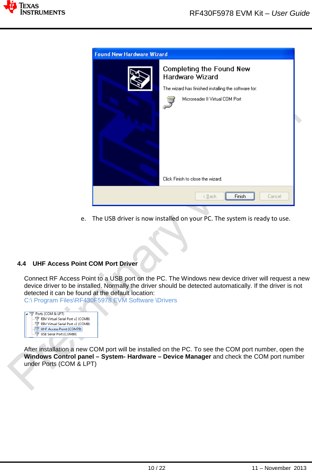        RF430F5978 EVM Kit – User Guide       10 / 22 11 – November  2013     e. The USB driver is now installed on your PC. The system is ready to use.   4.4 UHF Access Point COM Port Driver Connect RF Access Point to a USB port on the PC. The Windows new device driver will request a new device driver to be installed. Normally the driver should be detected automatically. If the driver is not detected it can be found at the default location: C:\ Program Files\RF430F5978 EVM Software \Drivers    After installation a new COM port will be installed on the PC. To see the COM port number, open the Windows Control panel – System- Hardware – Device Manager and check the COM port number under Ports (COM &amp; LPT)             