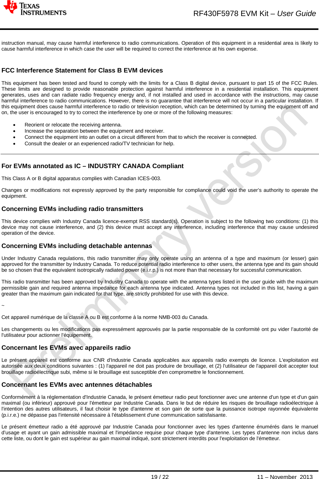        RF430F5978 EVM Kit – User Guide       19 / 22 11 – November  2013  instruction manual, may cause harmful interference to radio communications. Operation of this equipment in a residential area is likely to cause harmful interference in which case the user will be required to correct the interference at his own expense.   FCC Interference Statement for Class B EVM devices   This equipment has been tested and found to comply with the limits for a Class B digital device, pursuant to part 15 of the FCC Rules. These limits are designed to provide reasonable protection against harmful interference in a residential installation. This equipment generates, uses and can radiate radio frequency energy and, if not installed and used in accordance with the instructions, may cause harmful interference to radio communications. However, there is no guarantee that interference will not occur in a particular installation. If this equipment does cause harmful interference to radio or television reception, which can be determined by turning the equipment off and on, the user is encouraged to try to correct the interference by one or more of the following measures:  • Reorient or relocate the receiving antenna. • Increase the separation between the equipment and receiver. • Connect the equipment into an outlet on a circuit different from that to which the receiver is connected. • Consult the dealer or an experienced radio/TV technician for help.   For EVMs annotated as IC – INDUSTRY CANADA Compliant   This Class A or B digital apparatus complies with Canadian ICES-003.  Changes or modifications not expressly approved by the party responsible for compliance could void the user’s authority to operate the equipment.  Concerning EVMs including radio transmitters  This device complies with Industry Canada licence-exempt RSS standard(s). Operation is subject to the following two conditions: (1) this device may not cause interference, and (2) this device must accept any interference, including interference that may cause undesired operation of the device.  Concerning EVMs including detachable antennas  Under Industry Canada regulations, this radio transmitter may only operate using an antenna of a type and maximum (or lesser) gain approved for the transmitter by Industry Canada. To reduce potential radio interference to other users, the antenna type and its gain should be so chosen that the equivalent isotropically radiated power (e.i.r.p.) is not more than that necessary for successful communication.  This radio transmitter has been approved by Industry Canada to operate with the antenna types listed in the user guide with the maximum permissible gain and required antenna impedance for each antenna type indicated. Antenna types not included in this list, having a gain greater than the maximum gain indicated for that type, are strictly prohibited for use with this device.  ~  Cet appareil numérique de la classe A ou B est conforme à la norme NMB-003 du Canada.   Les changements ou les modifications pas expressément approuvés par la partie responsable de la conformité ont pu vider l’autorité de l&apos;utilisateur pour actionner l&apos;équipement.  Concernant les EVMs avec appareils radio  Le présent appareil est conforme aux CNR d&apos;Industrie Canada applicables aux appareils radio exempts de licence. L&apos;exploitation est autorisée aux deux conditions suivantes : (1) l&apos;appareil ne doit pas produire de brouillage, et (2) l&apos;utilisateur de l&apos;appareil doit accepter tout brouillage radioélectrique subi, même si le brouillage est susceptible d&apos;en compromettre le fonctionnement.  Concernant les EVMs avec antennes détachables  Conformément à la réglementation d&apos;Industrie Canada, le présent émetteur radio peut fonctionner avec une antenne d&apos;un type et d&apos;un gain maximal (ou inférieur) approuvé pour l&apos;émetteur par Industrie Canada. Dans le but de réduire les risques de brouillage radioélectrique à l&apos;intention des autres utilisateurs, il faut choisir le type d&apos;antenne et son gain de sorte que la puissance isotrope rayonnée équivalente (p.i.r.e.) ne dépasse pas l&apos;intensité nécessaire à l&apos;établissement d&apos;une communication satisfaisante.  Le présent émetteur radio a été approuvé par Industrie Canada pour fonctionner avec les types d&apos;antenne énumérés dans le manuel d’usage et ayant un gain admissible maximal et l&apos;impédance requise pour chaque type d&apos;antenne. Les types d&apos;antenne non inclus dans cette liste, ou dont le gain est supérieur au gain maximal indiqué, sont strictement interdits pour l&apos;exploitation de l&apos;émetteur.   