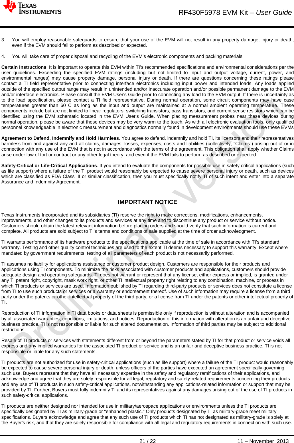        RF430F5978 EVM Kit – User Guide       21 / 22 11 – November  2013  3. You will employ reasonable safeguards to ensure that your use of the EVM will not result in any property damage, injury or death, even if the EVM should fail to perform as described or expected.  4. You will take care of proper disposal and recycling of the EVM’s electronic components and packing materials  Certain Instructions. It is important to operate this EVM within TI’s recommended specifications and environmental considerations per the user guidelines. Exceeding the specified EVM ratings (including but not limited to input and output voltage, current, power, and environmental ranges) may cause property damage, personal injury or death. If there are questions concerning these ratings please contact a TI field representative prior to connecting interface electronics including input power and intended loads. Any loads applied outside of the specified output range may result in unintended and/or inaccurate operation and/or possible permanent damage to the EVM and/or interface electronics. Please consult the EVM User&apos;s Guide prior to connecting any load to the EVM output. If there is uncertainty as to the load specification, please contact a TI field representative. During normal operation, some circuit components may have case temperatures greater than 60 C as long as the input and output are maintained at a normal ambient operating temperature. These components include but are not limited to linear regulators, switching transistors, pass transistors, and current sense resistors which can be identified using the EVM schematic located in the EVM User&apos;s Guide. When placing measurement probes near these devices during normal operation, please be aware that these devices may be very warm to the touch. As with all electronic evaluation tools, only qualified personnel knowledgeable in electronic measurement and diagnostics normally found in development environments should use these EVMs  Agreement to Defend, Indemnify and Hold Harmless. You agree to defend, indemnify and hold TI, its licensors and their representatives harmless from and against any and all claims, damages, losses, expenses, costs and liabilities (collectively, &quot;Claims&quot;) arising out of or in connection with any use of the EVM that is not in accordance with the terms of the agreement. This obligation shall apply whether Claims arise under law of tort or contract or any other legal theory, and even if the EVM fails to perform as described or expected.   Safety-Critical or Life-Critical Applications. If you intend to evaluate the components for possible use in safety critical applications (such as life support) where a failure of the TI product would reasonably be expected to cause severe personal injury or death, such as devices which are classified as FDA Class III or similar classification, then you must specifically notify TI of such intent and enter into a separate Assurance and Indemnity Agreement.    IMPORTANT NOTICE  Texas Instruments Incorporated and its subsidiaries (TI) reserve the right to make corrections, modifications, enhancements, improvements, and other changes to its products and services at any time and to discontinue any product or service without notice. Customers should obtain the latest relevant information before placing orders and should verify that such information is current and complete. All products are sold subject to TI’s terms and conditions of sale supplied at the time of order acknowledgment.   TI warrants performance of its hardware products to the specifications applicable at the time of sale in accordance with TI’s standard warranty. Testing and other quality control techniques are used to the extent TI deems necessary to support this warranty. Except where mandated by government requirements, testing of all parameters of each product is not necessarily performed.   TI assumes no liability for applications assistance or customer product design. Customers are responsible for their products and applications using TI components. To minimize the risks associated with customer products and applications, customers should provide adequate design and operating safeguards. TI does not warrant or represent that any license, either express or implied, is granted under any TI patent right, copyright, mask work right, or other TI intellectual property right relating to any combination, machine, or process in which TI products or services are used. Information published by TI regarding third-party products or services does not constitute a license from TI to use such products or services or a warranty or endorsement thereof. Use of such information may require a license from a third party under the patents or other intellectual property of the third party, or a license from TI under the patents or other intellectual property of TI.  Reproduction of TI information in TI data books or data sheets is permissible only if reproduction is without alteration and is accompanied by all associated warranties, conditions, limitations, and notices. Reproduction of this information with alteration is an unfair and deceptive business practice. TI is not responsible or liable for such altered documentation. Information of third parties may be subject to additional restrictions.   Resale of TI products or services with statements different from or beyond the parameters stated by TI for that product or service voids all express and any implied warranties for the associated TI product or service and is an unfair and deceptive business practice. TI is not responsible or liable for any such statements.  TI products are not authorized for use in safety-critical applications (such as life support) where a failure of the TI product would reasonably be expected to cause severe personal injury or death, unless officers of the parties have executed an agreement specifically governing such use. Buyers represent that they have all necessary expertise in the safety and regulatory ramifications of their applications, and acknowledge and agree that they are solely responsible for all legal, regulatory and safety-related requirements concerning their products and any use of TI products in such safety-critical applications, notwithstanding any applications-related information or support that may be provided by TI. Further, Buyers must fully indemnify TI and its representatives against any damages arising out of the use of TI products in such safety-critical applications.  TI products are neither designed nor intended for use in military/aerospace applications or environments unless the TI products are specifically designated by TI as military-grade or &quot;enhanced plastic.&quot; Only products designated by TI as military-grade meet military specifications. Buyers acknowledge and agree that any such use of TI products which TI has not designated as military-grade is solely at the Buyer&apos;s risk, and that they are solely responsible for compliance with all legal and regulatory requirements in connection with such use. 