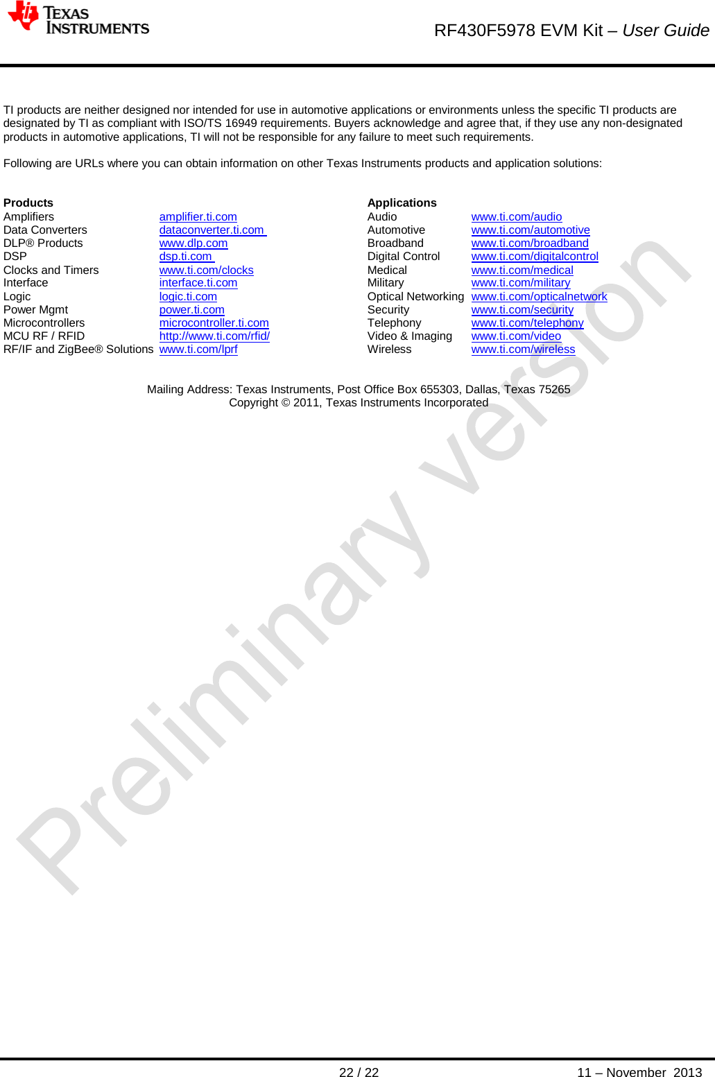        RF430F5978 EVM Kit – User Guide       22 / 22 11 – November  2013   TI products are neither designed nor intended for use in automotive applications or environments unless the specific TI products are designated by TI as compliant with ISO/TS 16949 requirements. Buyers acknowledge and agree that, if they use any non-designated products in automotive applications, TI will not be responsible for any failure to meet such requirements.  Following are URLs where you can obtain information on other Texas Instruments products and application solutions:   Products       Applications Amplifiers     amplifier.ti.com     Audio     www.ti.com/audio  Data Converters     dataconverter.ti.com     Automotive www.ti.com/automotive  DLP® Products     www.dlp.com       Broadband  www.ti.com/broadband  DSP    dsp.ti.com    Digital Control  www.ti.com/digitalcontrol  Clocks and Timers     www.ti.com/clocks       Medical     www.ti.com/medical  Interface    interface.ti.com   Military     www.ti.com/military  Logic    logic.ti.com       Optical Networking  www.ti.com/opticalnetwork  Power Mgmt     power.ti.com       Security     www.ti.com/security  Microcontrollers     microcontroller.ti.com     Telephony  www.ti.com/telephony  MCU RF / RFID     http://www.ti.com/rfid/    Video &amp; Imaging  www.ti.com/video  RF/IF and ZigBee® Solutions  www.ti.com/lprf       Wireless    www.ti.com/wireless    Mailing Address: Texas Instruments, Post Office Box 655303, Dallas, Texas 75265 Copyright © 2011, Texas Instruments Incorporated   