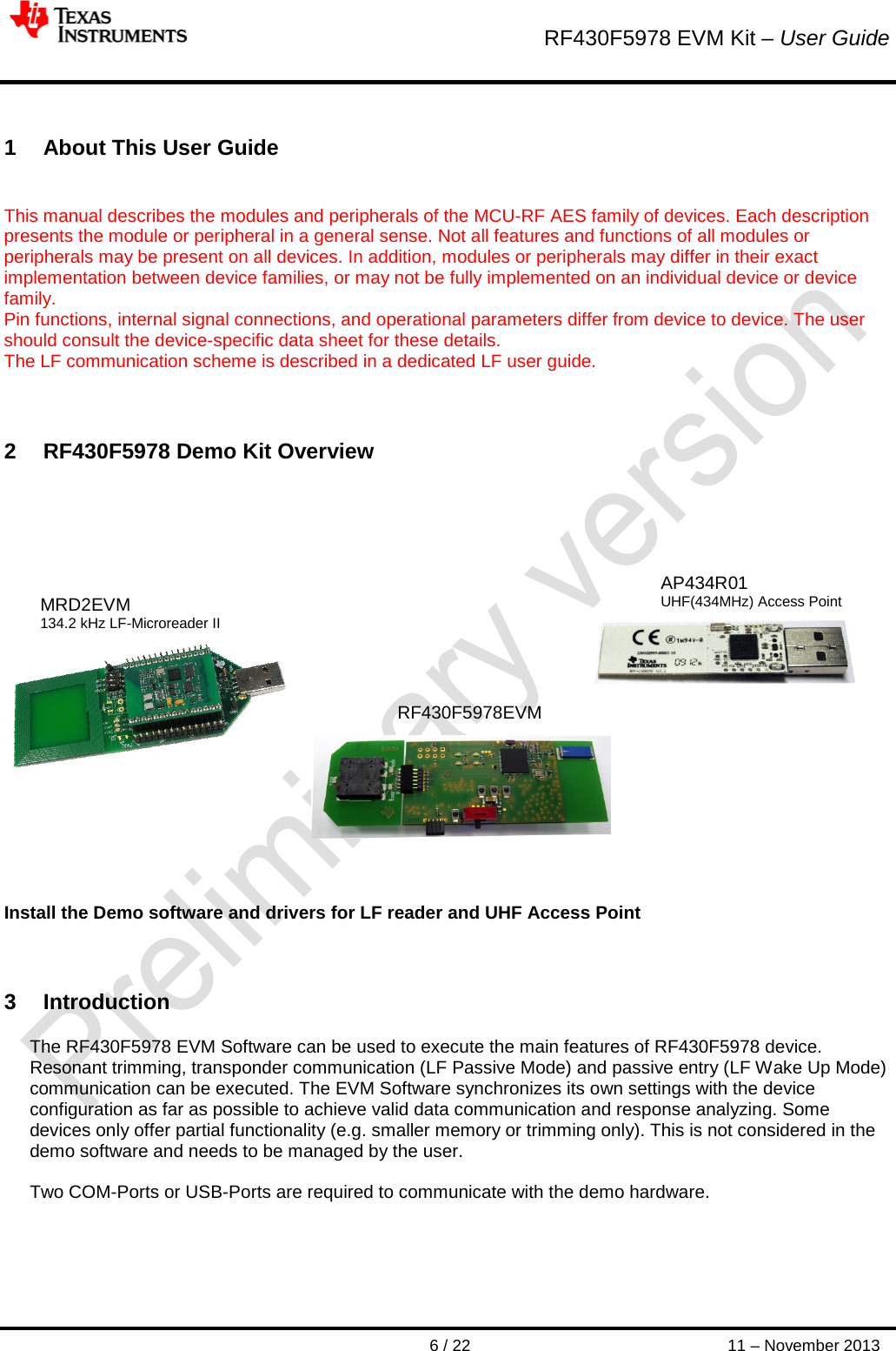        RF430F5978 EVM Kit – User Guide      6 / 22 11 – November 2013   1  About This User Guide  This manual describes the modules and peripherals of the MCU-RF AES family of devices. Each description presents the module or peripheral in a general sense. Not all features and functions of all modules or peripherals may be present on all devices. In addition, modules or peripherals may differ in their exact implementation between device families, or may not be fully implemented on an individual device or device family. Pin functions, internal signal connections, and operational parameters differ from device to device. The user should consult the device-specific data sheet for these details. The LF communication scheme is described in a dedicated LF user guide.    2  RF430F5978 Demo Kit Overview                     Install the Demo software and drivers for LF reader and UHF Access Point   3  Introduction The RF430F5978 EVM Software can be used to execute the main features of RF430F5978 device. Resonant trimming, transponder communication (LF Passive Mode) and passive entry (LF Wake Up Mode) communication can be executed. The EVM Software synchronizes its own settings with the device configuration as far as possible to achieve valid data communication and response analyzing. Some devices only offer partial functionality (e.g. smaller memory or trimming only). This is not considered in the demo software and needs to be managed by the user.  Two COM-Ports or USB-Ports are required to communicate with the demo hardware.     AP434R01 UHF(434MHz) Access Point RF430F5978EVM MRD2EVM 134.2 kHz LF-Microreader II 