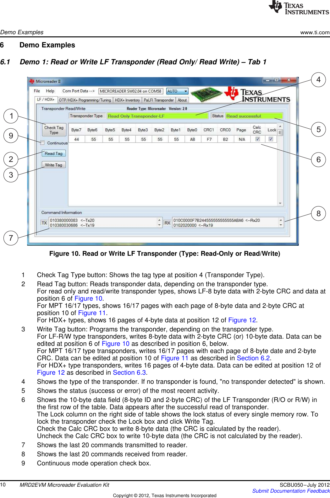 192374568Demo Exampleswww.ti.com6 Demo Examples6.1 Demo 1: Read or Write LF Transponder (Read Only/ Read Write) – Tab 1Figure 10. Read or Write LF Transponder (Type: Read-Only or Read/Write)1 Check Tag Type button: Shows the tag type at position 4 (Transponder Type).2 Read Tag button: Reads transponder data, depending on the transponder type.For read only and read/write transponder types, shows LF-8 byte data with 2-byte CRC and data atposition 6 of Figure 10.For MPT 16/17 types, shows 16/17 pages with each page of 8-byte data and 2-byte CRC atposition 10 of Figure 11.For HDX+ types, shows 16 pages of 4-byte data at position 12 of Figure 12.3 Write Tag button: Programs the transponder, depending on the transponder type.For LF-R/W type transponders, writes 8-byte data with 2-byte CRC (or) 10-byte data. Data can beedited at position 6 of Figure 10 as described in position 6, below.For MPT 16/17 type transponders, writes 16/17 pages with each page of 8-byte date and 2-byteCRC. Data can be edited at position 10 of Figure 11 as described in Section 6.2.For HDX+ type transponders, writes 16 pages of 4-byte data. Data can be edited at position 12 ofFigure 12 as described in Section 6.3.4 Shows the type of the transponder. If no transponder is found, &quot;no transponder detected&quot; is shown.5 Shows the status (success or error) of the most recent activity.6 Shows the 10-byte data field (8-byte ID and 2-byte CRC) of the LF Transponder (R/O or R/W) inthe first row of the table. Data appears after the successful read of transponder.The Lock column on the right side of table shows the lock status of every single memory row. Tolock the transponder check the Lock box and click Write Tag.Check the Calc CRC box to write 8-byte data (the CRC is calculated by the reader).Uncheck the Calc CRC box to write 10-byte data (the CRC is not calculated by the reader).7 Shows the last 20 commands transmitted to reader.8 Shows the last 20 commands received from reader.9 Continuous mode operation check box.10 MRD2EVM Microreader Evaluation Kit SCBU050–July 2012Submit Documentation FeedbackCopyright © 2012, Texas Instruments Incorporated