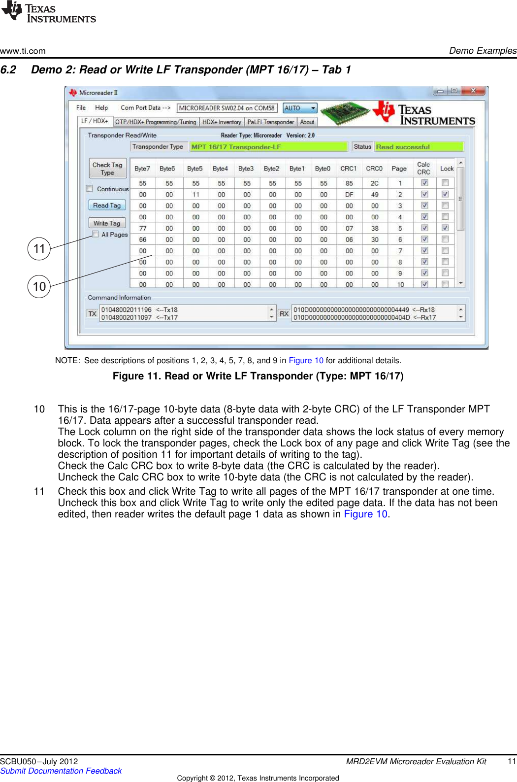 1110www.ti.comDemo Examples6.2 Demo 2: Read or Write LF Transponder (MPT 16/17) – Tab 1NOTE: See descriptions of positions 1, 2, 3, 4, 5, 7, 8, and 9 in Figure 10 for additional details.Figure 11. Read or Write LF Transponder (Type: MPT 16/17)10 This is the 16/17-page 10-byte data (8-byte data with 2-byte CRC) of the LF Transponder MPT16/17. Data appears after a successful transponder read.The Lock column on the right side of the transponder data shows the lock status of every memoryblock. To lock the transponder pages, check the Lock box of any page and click Write Tag (see thedescription of position 11 for important details of writing to the tag).Check the Calc CRC box to write 8-byte data (the CRC is calculated by the reader).Uncheck the Calc CRC box to write 10-byte data (the CRC is not calculated by the reader).11 Check this box and click Write Tag to write all pages of the MPT 16/17 transponder at one time.Uncheck this box and click Write Tag to write only the edited page data. If the data has not beenedited, then reader writes the default page 1 data as shown in Figure 10.11SCBU050–July 2012 MRD2EVM Microreader Evaluation KitSubmit Documentation Feedback Copyright © 2012, Texas Instruments Incorporated