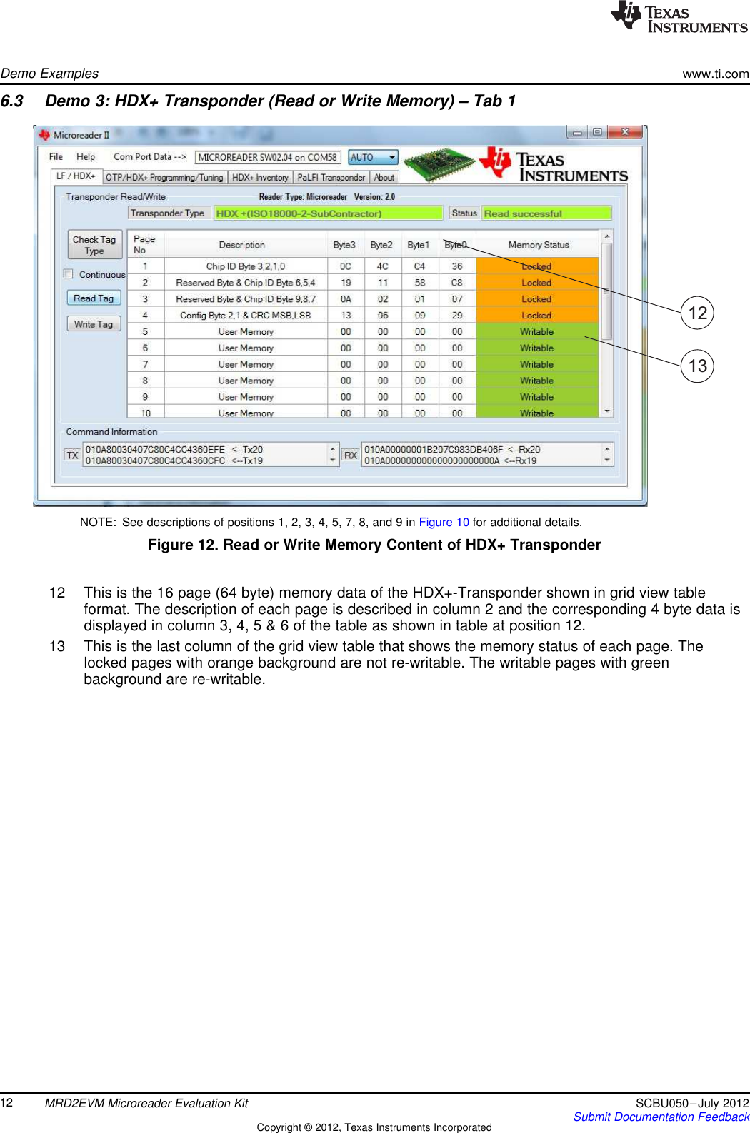 1213Demo Exampleswww.ti.com6.3 Demo 3: HDX+ Transponder (Read or Write Memory) – Tab 1NOTE: See descriptions of positions 1, 2, 3, 4, 5, 7, 8, and 9 in Figure 10 for additional details.Figure 12. Read or Write Memory Content of HDX+ Transponder12 This is the 16 page (64 byte) memory data of the HDX+-Transponder shown in grid view tableformat. The description of each page is described in column 2 and the corresponding 4 byte data isdisplayed in column 3, 4, 5 &amp; 6 of the table as shown in table at position 12.13 This is the last column of the grid view table that shows the memory status of each page. Thelocked pages with orange background are not re-writable. The writable pages with greenbackground are re-writable.12 MRD2EVM Microreader Evaluation Kit SCBU050–July 2012Submit Documentation FeedbackCopyright © 2012, Texas Instruments Incorporated