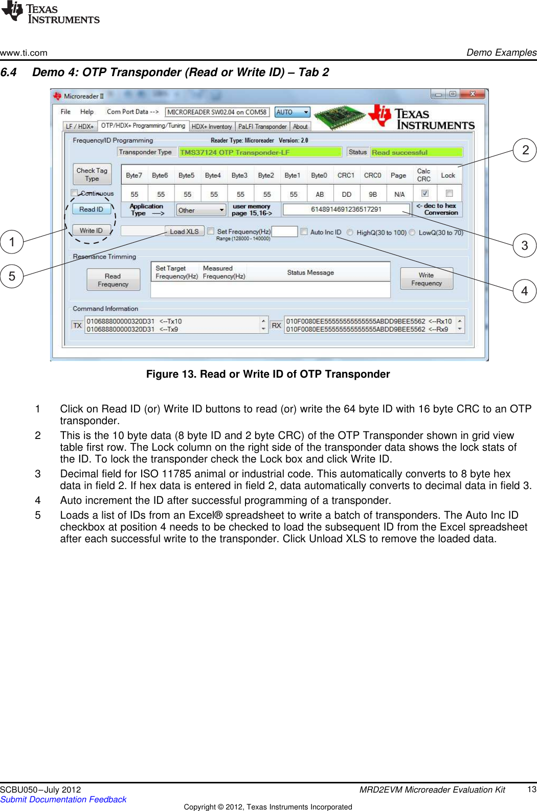 15234www.ti.comDemo Examples6.4 Demo 4: OTP Transponder (Read or Write ID) – Tab 2Figure 13. Read or Write ID of OTP Transponder1 Click on Read ID (or) Write ID buttons to read (or) write the 64 byte ID with 16 byte CRC to an OTPtransponder.2 This is the 10 byte data (8 byte ID and 2 byte CRC) of the OTP Transponder shown in grid viewtable first row. The Lock column on the right side of the transponder data shows the lock stats ofthe ID. To lock the transponder check the Lock box and click Write ID.3 Decimal field for ISO 11785 animal or industrial code. This automatically converts to 8 byte hexdata in field 2. If hex data is entered in field 2, data automatically converts to decimal data in field 3.4 Auto increment the ID after successful programming of a transponder.5 Loads a list of IDs from an Excel® spreadsheet to write a batch of transponders. The Auto Inc IDcheckbox at position 4 needs to be checked to load the subsequent ID from the Excel spreadsheetafter each successful write to the transponder. Click Unload XLS to remove the loaded data.13SCBU050–July 2012 MRD2EVM Microreader Evaluation KitSubmit Documentation Feedback Copyright © 2012, Texas Instruments Incorporated