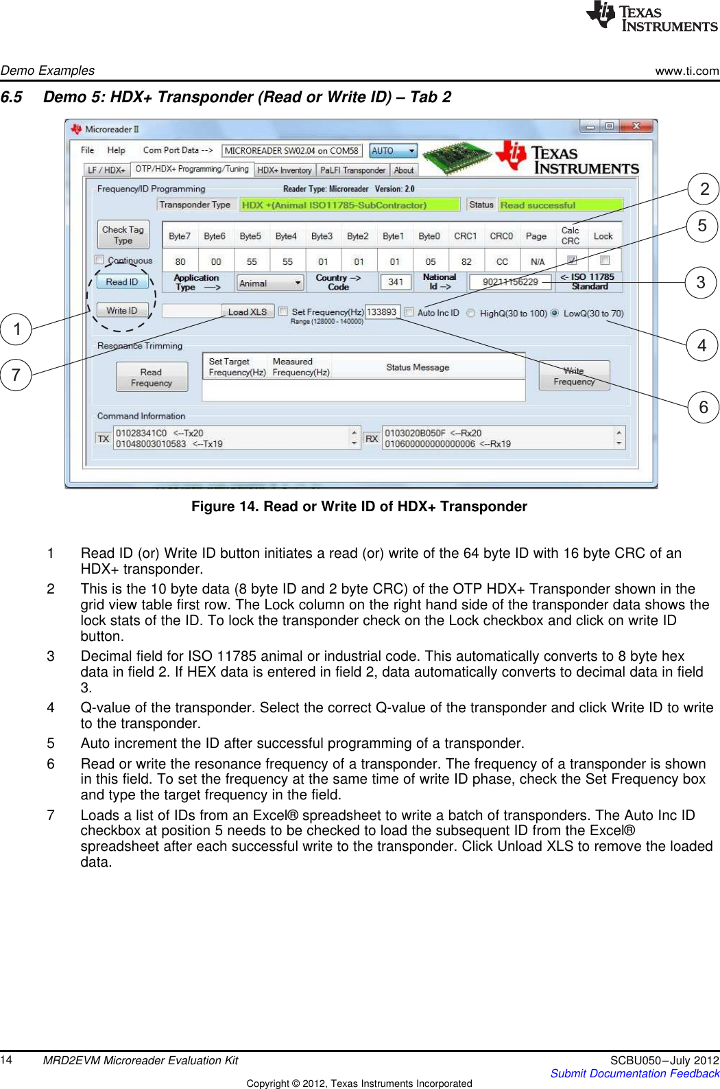 7246153Demo Exampleswww.ti.com6.5 Demo 5: HDX+ Transponder (Read or Write ID) – Tab 2Figure 14. Read or Write ID of HDX+ Transponder1 Read ID (or) Write ID button initiates a read (or) write of the 64 byte ID with 16 byte CRC of anHDX+ transponder.2 This is the 10 byte data (8 byte ID and 2 byte CRC) of the OTP HDX+ Transponder shown in thegrid view table first row. The Lock column on the right hand side of the transponder data shows thelock stats of the ID. To lock the transponder check on the Lock checkbox and click on write IDbutton.3 Decimal field for ISO 11785 animal or industrial code. This automatically converts to 8 byte hexdata in field 2. If HEX data is entered in field 2, data automatically converts to decimal data in field3.4 Q-value of the transponder. Select the correct Q-value of the transponder and click Write ID to writeto the transponder.5 Auto increment the ID after successful programming of a transponder.6 Read or write the resonance frequency of a transponder. The frequency of a transponder is shownin this field. To set the frequency at the same time of write ID phase, check the Set Frequency boxand type the target frequency in the field.7 Loads a list of IDs from an Excel® spreadsheet to write a batch of transponders. The Auto Inc IDcheckbox at position 5 needs to be checked to load the subsequent ID from the Excel®spreadsheet after each successful write to the transponder. Click Unload XLS to remove the loadeddata.14 MRD2EVM Microreader Evaluation Kit SCBU050–July 2012Submit Documentation FeedbackCopyright © 2012, Texas Instruments Incorporated