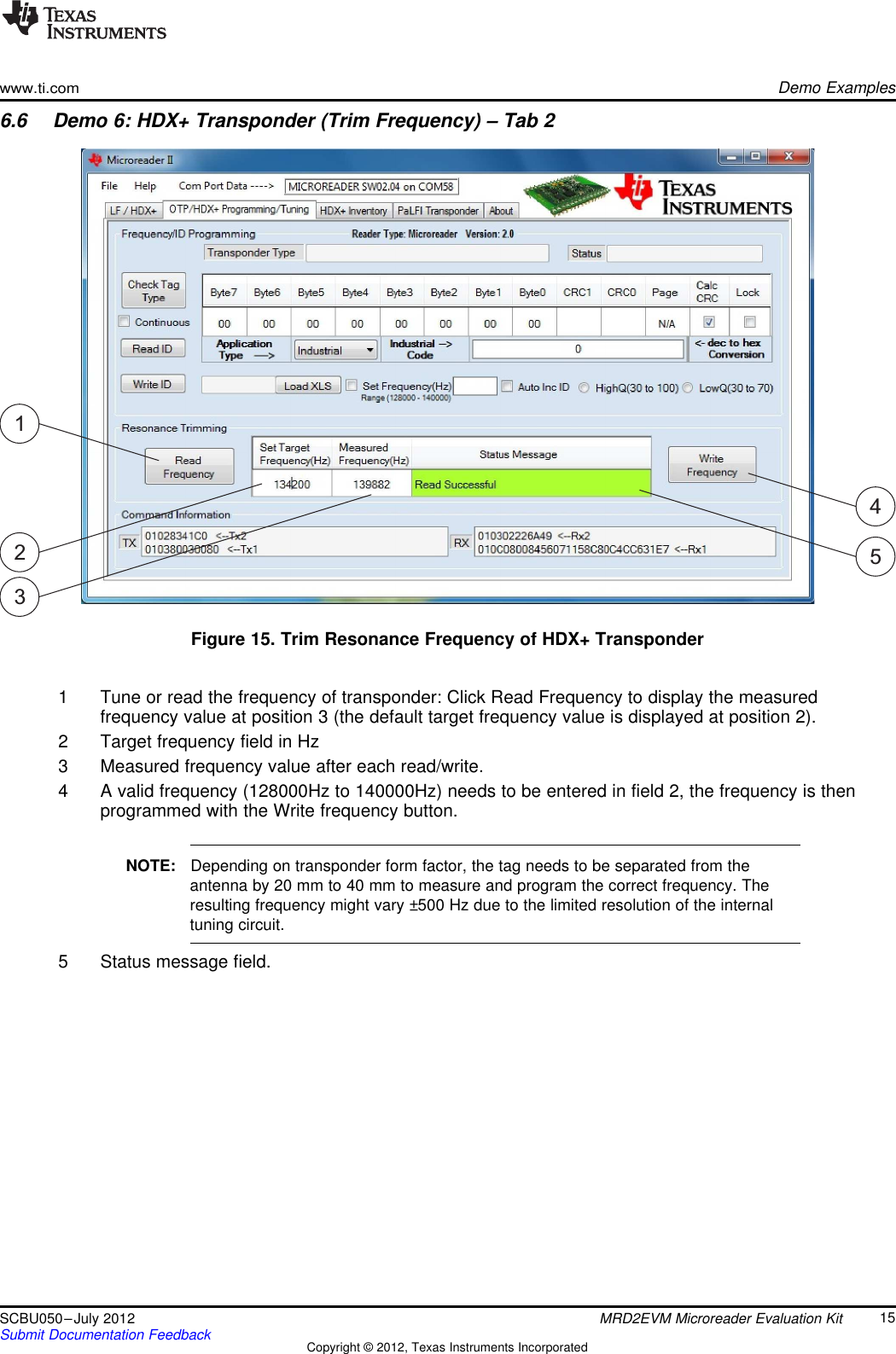 23145www.ti.comDemo Examples6.6 Demo 6: HDX+ Transponder (Trim Frequency) – Tab 2Figure 15. Trim Resonance Frequency of HDX+ Transponder1 Tune or read the frequency of transponder: Click Read Frequency to display the measuredfrequency value at position 3 (the default target frequency value is displayed at position 2).2 Target frequency field in Hz3 Measured frequency value after each read/write.4 A valid frequency (128000Hz to 140000Hz) needs to be entered in field 2, the frequency is thenprogrammed with the Write frequency button.NOTE: Depending on transponder form factor, the tag needs to be separated from theantenna by 20 mm to 40 mm to measure and program the correct frequency. Theresulting frequency might vary ±500 Hz due to the limited resolution of the internaltuning circuit.5 Status message field.15SCBU050–July 2012 MRD2EVM Microreader Evaluation KitSubmit Documentation Feedback Copyright © 2012, Texas Instruments Incorporated