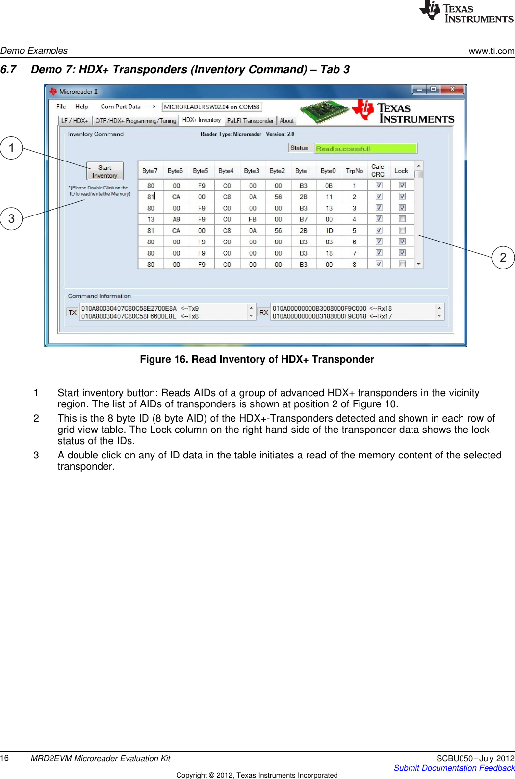 132Demo Exampleswww.ti.com6.7 Demo 7: HDX+ Transponders (Inventory Command) – Tab 3Figure 16. Read Inventory of HDX+ Transponder1 Start inventory button: Reads AIDs of a group of advanced HDX+ transponders in the vicinityregion. The list of AIDs of transponders is shown at position 2 of Figure 10.2 This is the 8 byte ID (8 byte AID) of the HDX+-Transponders detected and shown in each row ofgrid view table. The Lock column on the right hand side of the transponder data shows the lockstatus of the IDs.3 A double click on any of ID data in the table initiates a read of the memory content of the selectedtransponder.16 MRD2EVM Microreader Evaluation Kit SCBU050–July 2012Submit Documentation FeedbackCopyright © 2012, Texas Instruments Incorporated