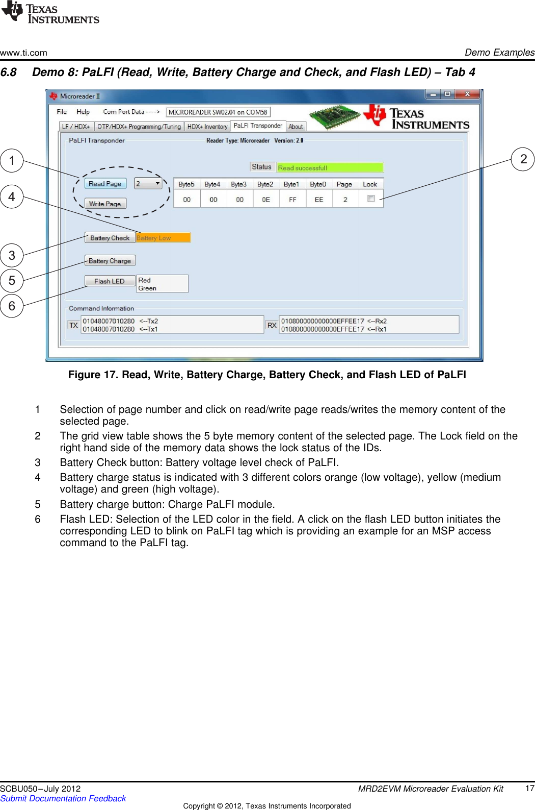 314256www.ti.comDemo Examples6.8 Demo 8: PaLFI (Read, Write, Battery Charge and Check, and Flash LED) – Tab 4Figure 17. Read, Write, Battery Charge, Battery Check, and Flash LED of PaLFI1 Selection of page number and click on read/write page reads/writes the memory content of theselected page.2 The grid view table shows the 5 byte memory content of the selected page. The Lock field on theright hand side of the memory data shows the lock status of the IDs.3 Battery Check button: Battery voltage level check of PaLFI.4 Battery charge status is indicated with 3 different colors orange (low voltage), yellow (mediumvoltage) and green (high voltage).5 Battery charge button: Charge PaLFI module.6 Flash LED: Selection of the LED color in the field. A click on the flash LED button initiates thecorresponding LED to blink on PaLFI tag which is providing an example for an MSP accesscommand to the PaLFI tag.17SCBU050–July 2012 MRD2EVM Microreader Evaluation KitSubmit Documentation Feedback Copyright © 2012, Texas Instruments Incorporated