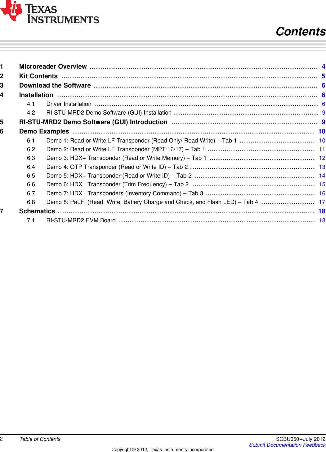 Contents1 Microreader Overview .......................................................................................................... 42 Kit Contents ....................................................................................................................... 53 Download the Software ........................................................................................................ 64 Installation ......................................................................................................................... 64.1 Driver Installation ........................................................................................................ 64.2 RI-STU-MRD2 Demo Software (GUI) Installation ................................................................... 95 RI-STU-MRD2 Demo Software (GUI) Introduction .................................................................... 96 Demo Examples ................................................................................................................ 106.1 Demo 1: Read or Write LF Transponder (Read Only/ Read Write) – Tab 1 ................................... 106.2 Demo 2: Read or Write LF Transponder (MPT 16/17) – Tab 1 .................................................. 116.3 Demo 3: HDX+ Transponder (Read or Write Memory) – Tab 1 ................................................. 126.4 Demo 4: OTP Transponder (Read or Write ID) – Tab 2 .......................................................... 136.5 Demo 5: HDX+ Transponder (Read or Write ID) – Tab 2 ........................................................ 146.6 Demo 6: HDX+ Transponder (Trim Frequency) – Tab 2 ......................................................... 156.7 Demo 7: HDX+ Transponders (Inventory Command) – Tab 3 ................................................... 166.8 Demo 8: PaLFI (Read, Write, Battery Charge and Check, and Flash LED) – Tab 4 ......................... 177 Schematics ....................................................................................................................... 187.1 RI-STU-MRD2 EVM Board ........................................................................................... 182Table of Contents SCBU050–July 2012Submit Documentation FeedbackCopyright © 2012, Texas Instruments Incorporated