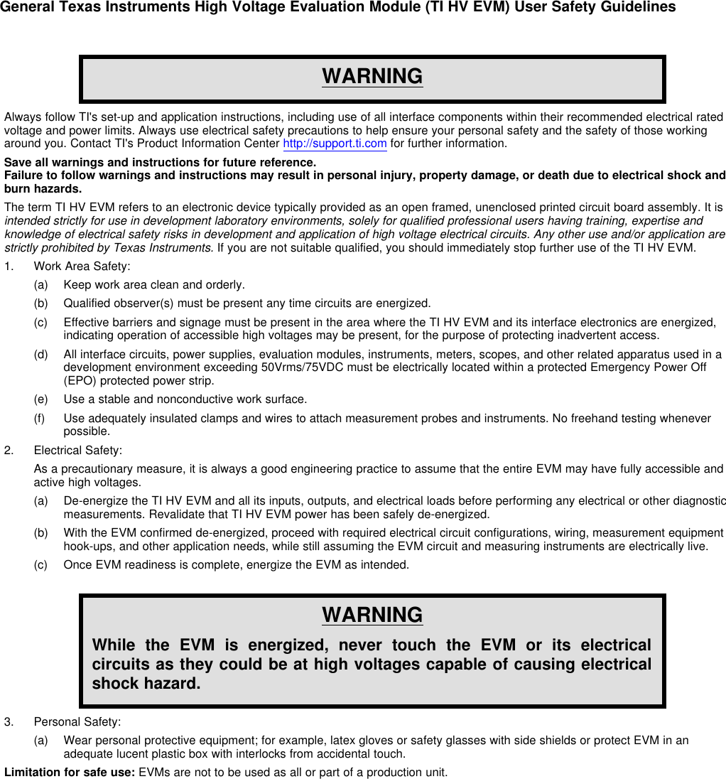 General Texas Instruments High Voltage Evaluation Module (TI HV EVM) User Safety GuidelinesWARNINGAlways follow TI&apos;s set-up and application instructions, including use of all interface components within their recommended electrical ratedvoltage and power limits. Always use electrical safety precautions to help ensure your personal safety and the safety of those workingaround you. Contact TI&apos;s Product Information Center http://support.ti.com for further information.Save all warnings and instructions for future reference.Failure to follow warnings and instructions may result in personal injury, property damage, or death due to electrical shock andburn hazards.The term TI HV EVM refers to an electronic device typically provided as an open framed, unenclosed printed circuit board assembly. It isintended strictly for use in development laboratory environments, solely for qualified professional users having training, expertise andknowledge of electrical safety risks in development and application of high voltage electrical circuits. Any other use and/or application arestrictly prohibited by Texas Instruments. If you are not suitable qualified, you should immediately stop further use of the TI HV EVM.1. Work Area Safety:(a) Keep work area clean and orderly.(b) Qualified observer(s) must be present any time circuits are energized.(c) Effective barriers and signage must be present in the area where the TI HV EVM and its interface electronics are energized,indicating operation of accessible high voltages may be present, for the purpose of protecting inadvertent access.(d) All interface circuits, power supplies, evaluation modules, instruments, meters, scopes, and other related apparatus used in adevelopment environment exceeding 50Vrms/75VDC must be electrically located within a protected Emergency Power Off(EPO) protected power strip.(e) Use a stable and nonconductive work surface.(f) Use adequately insulated clamps and wires to attach measurement probes and instruments. No freehand testing wheneverpossible.2. Electrical Safety:As a precautionary measure, it is always a good engineering practice to assume that the entire EVM may have fully accessible andactive high voltages.(a) De-energize the TI HV EVM and all its inputs, outputs, and electrical loads before performing any electrical or other diagnosticmeasurements. Revalidate that TI HV EVM power has been safely de-energized.(b) With the EVM confirmed de-energized, proceed with required electrical circuit configurations, wiring, measurement equipmenthook-ups, and other application needs, while still assuming the EVM circuit and measuring instruments are electrically live.(c) Once EVM readiness is complete, energize the EVM as intended.WARNINGWhile the EVM is energized, never touch the EVM or its electricalcircuits as they could be at high voltages capable of causing electricalshock hazard.3. Personal Safety:(a) Wear personal protective equipment; for example, latex gloves or safety glasses with side shields or protect EVM in anadequate lucent plastic box with interlocks from accidental touch.Limitation for safe use: EVMs are not to be used as all or part of a production unit.